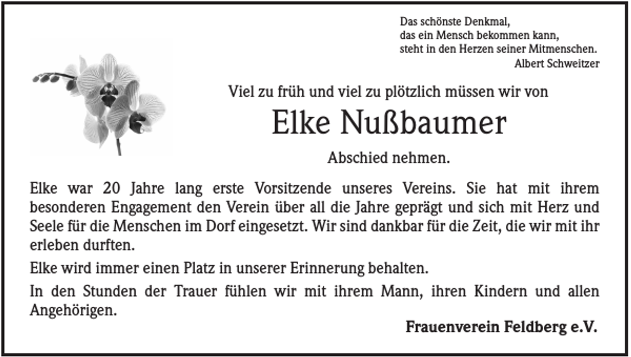 <p>Das schönste Denkmal,<br />das ein Mensch bekommen kann,<br />steht in den Herzen seiner Mitmenschen.<br />Albert Schweitzer</p><p>Viel zu früh und viel zu plötzlich müssen wir von</p><p>Elke Nußbaumer<br />Abschied nehmen.<br />Elke war 20 Jahre lang erste Vorsitzende unseres Vereins. Sie hat mit ihrem<br />besonderen Engagement den Verein über all die Jahre geprägt und sich mit Herz und<br />Seele für die Menschen im Dorf eingesetzt. Wir sind dankbar für die Zeit, die wir mit ihr<br />erleben durften.<br />Elke wird immer einen Platz in unserer Erinnerung behalten.<br />In den Stunden der Trauer fühlen wir mit ihrem Mann, ihren Kindern und allen<br />Angehörigen.<br />Frauenverein Feldberg e.V.</p>