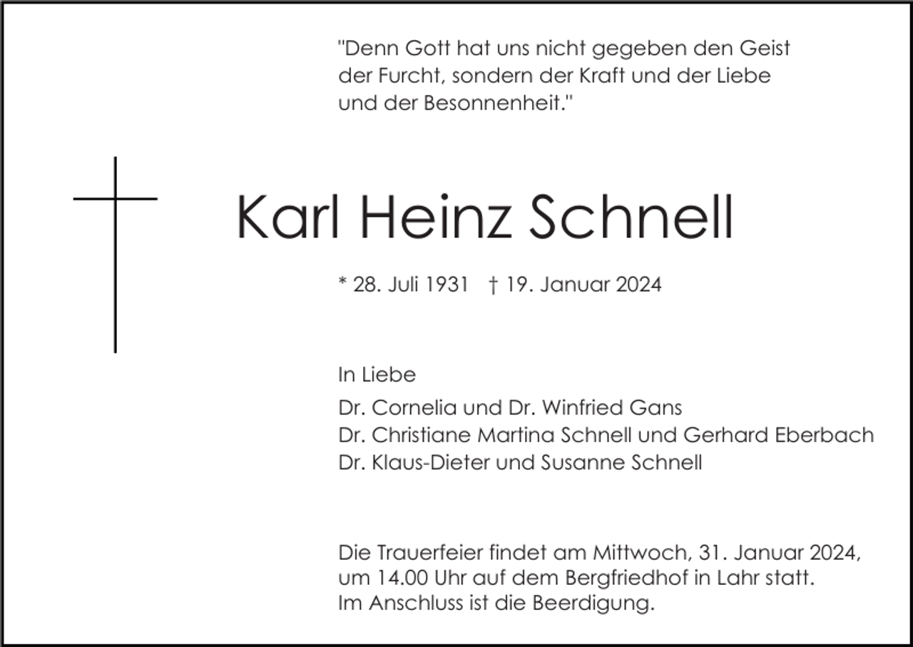 <p>"Denn Gott hat uns nicht gegeben den Geist<br />der Furcht, sondern der Kraft und der Liebe<br />und der Besonnenheit."</p><p>Karl Heinz Schnell<br />* 28. Juli 1931 † 19. Januar 2024</p><p>In Liebe<br />Dr. Cornelia und Dr. Winfried Gans<br />Dr. Christiane Martina Schnell und Gerhard Eberbach<br />Dr. Klaus-Dieter und Susanne Schnell</p><p>Die Trauerfeier findet am Mittwoch, 31. Januar 2024,<br />um 14.00 Uhr auf dem Bergfriedhof in Lahr statt.<br />Im Anschluss ist die Beerdigung.</p>