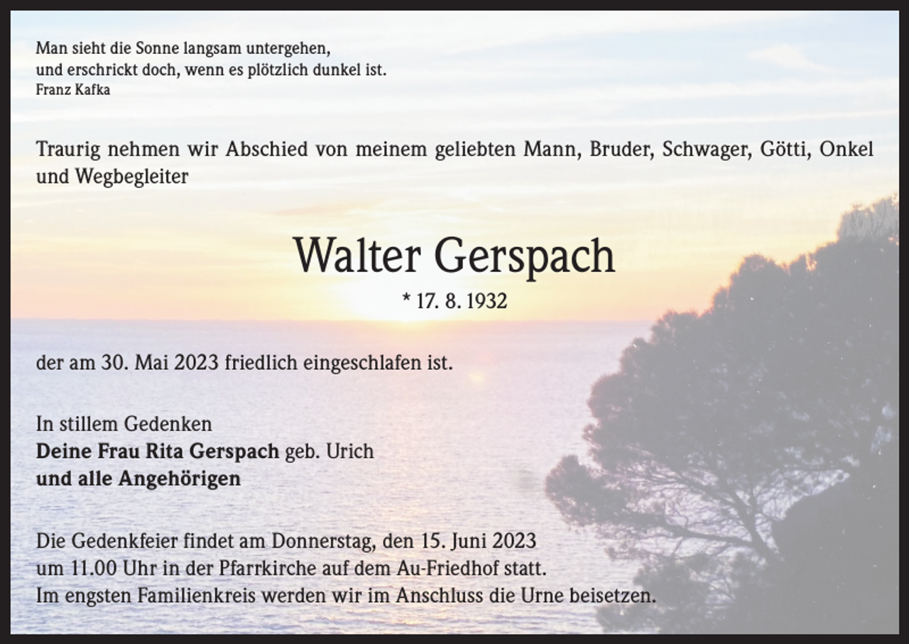 <p>Man sieht die Sonne langsam untergehen,<br />und erschrickt doch, wenn es plötzlich dunkel ist.<br />Franz Kafka</p><p>Traurig nehmen wir Abschied von meinem geliebten Mann, Bruder, Schwager, Götti, Onkel<br />und Wegbegleiter</p><p>Walter Gerspach<br />* 17. 8. 1932<br />der am 30. Mai 2023 friedlich eingeschlafen ist.<br />In stillem Gedenken<br />Deine Frau Rita Gerspach geb. Urich<br />und alle Angehörigen<br />Die Gedenkfeier findet am Donnerstag, den 15. Juni 2023<br />um 11.00 Uhr in der Pfarrkirche auf dem Au-Friedhof statt.<br />Im engsten Familienkreis werden wir im Anschluss die Urne beisetzen.</p>