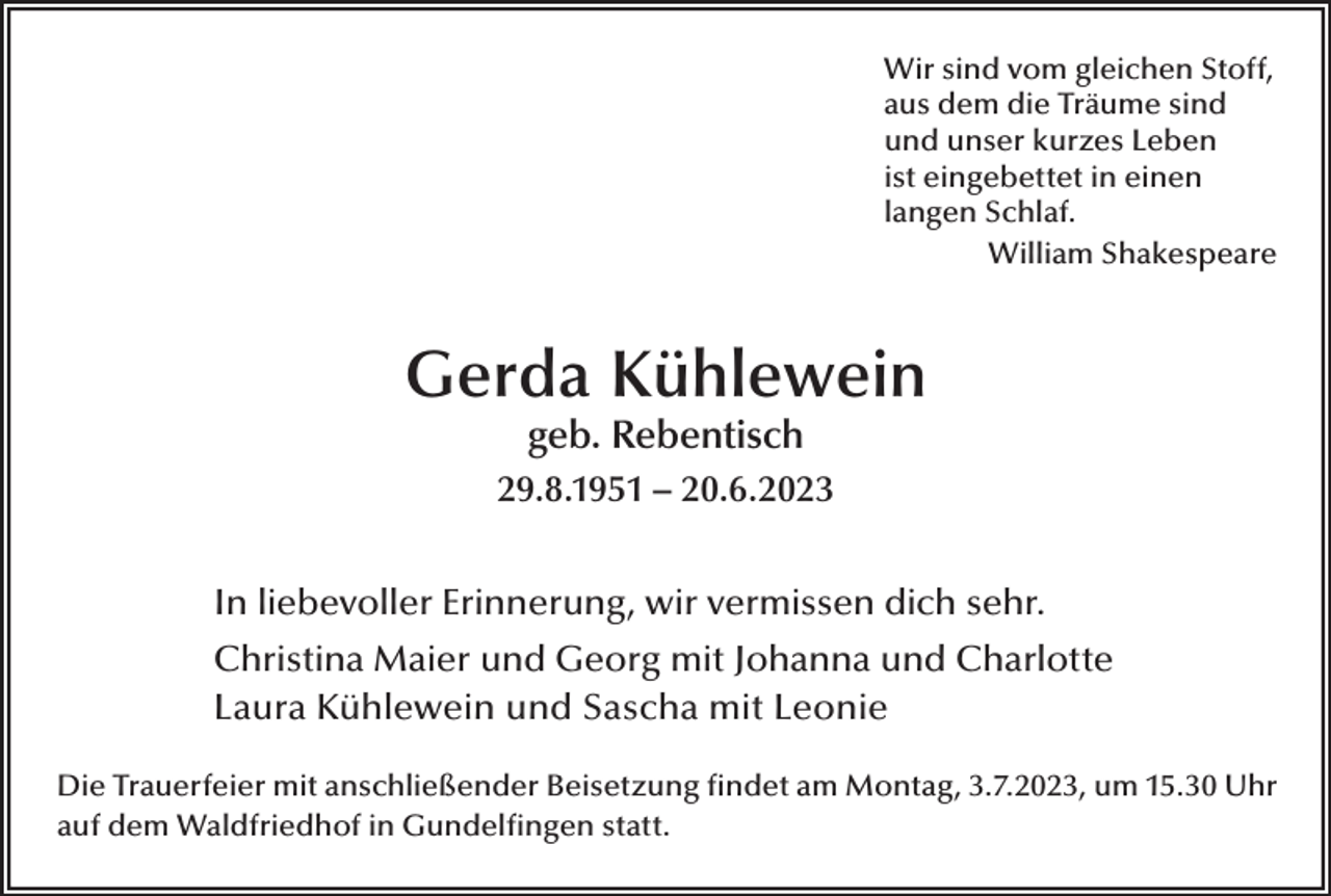 <p>Wir sind vom gleichen Stoff,<br />aus dem die Träume sind<br />und unser kurzes Leben<br />ist eingebettet in einen<br />langen Schlaf.<br />William Shakespeare</p><p>Gerda Kühlewein<br />geb. Rebentisch</p><p>29.8.1951 – 20.6.2023<br />In liebevoller Erinnerung, wir vermissen dich sehr.<br />Christina Maier und Georg mit Johanna und Charlotte<br />Laura Kühlewein und Sascha mit Leonie<br />Die Trauerfeier mit anschließender Beisetzung findet am Montag, 3.7.2023, um 15.30 Uhr<br />auf dem Waldfriedhof in Gundelfingen statt.</p>