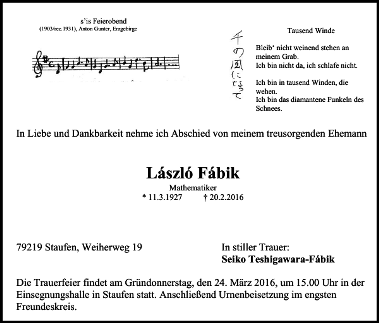 <p>s’is Feierobend<br />(1903/rec.1931), Anton Gunter, Erzgebirge</p><p>Tausend Winde<br />Bleib‘ nicht weinend stehen an<br />meinem Grab.<br />Ich bin nicht da, ich schlafe nicht.<br />Ich bin in tausend Winden, die<br />wehen.<br />Ich bin das diamantene Funkeln des<br />Schnees.</p><p>In Liebe und Dankbarkeit nehme ich Abschied von meinem treusorgenden Ehemann</p><p>László Fábik<br />Mathematiker<br />* 11.3.1927<br />† 20.2.2016</p><p>79219 Staufen, Weiherweg 19</p><p>In stiller Trauer:<br />Seiko Teshigawara-Fábik</p><p>Die Trauerfeier findet am Gründonnerstag, den 24. März 2016, um 15.00 Uhr in der<br />Einsegnungshalle in Staufen statt. Anschließend Urnenbeisetzung im engsten<br />Freundeskreis.</p>