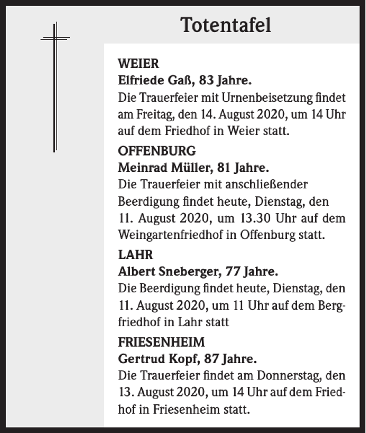 <p>Totentafel<br />WEIER<br />Elfriede Gaß, 83 Jahre.<br />Die Trauerfeier mit Urnenbeisetzung findet<br />am Freitag, den 14. August 2020, um 14 Uhr<br />auf dem Friedhof in Weier statt.<br />OFFENBURG<br />Meinrad Müller, 81 Jahre.<br />Die Trauerfeier mit anschließender<br />Beerdigung findet heute, Dienstag, den<br />11. August 2020, um 13.30 Uhr auf dem<br />Weingartenfriedhof in Offenburg statt.<br />LAHR<br />Albert Sneberger, 77 Jahre.<br />Die Beerdigung findet heute, Dienstag, den<br />11. August 2020, um 11 Uhr auf dem Bergfriedhof in Lahr statt<br />FRIESENHEIM<br />Gertrud Kopf, 87 Jahre.<br />Die Trauerfeier findet am Donnerstag, den<br />13. August 2020, um 14 Uhr auf dem Friedhof in Friesenheim statt.</p>
