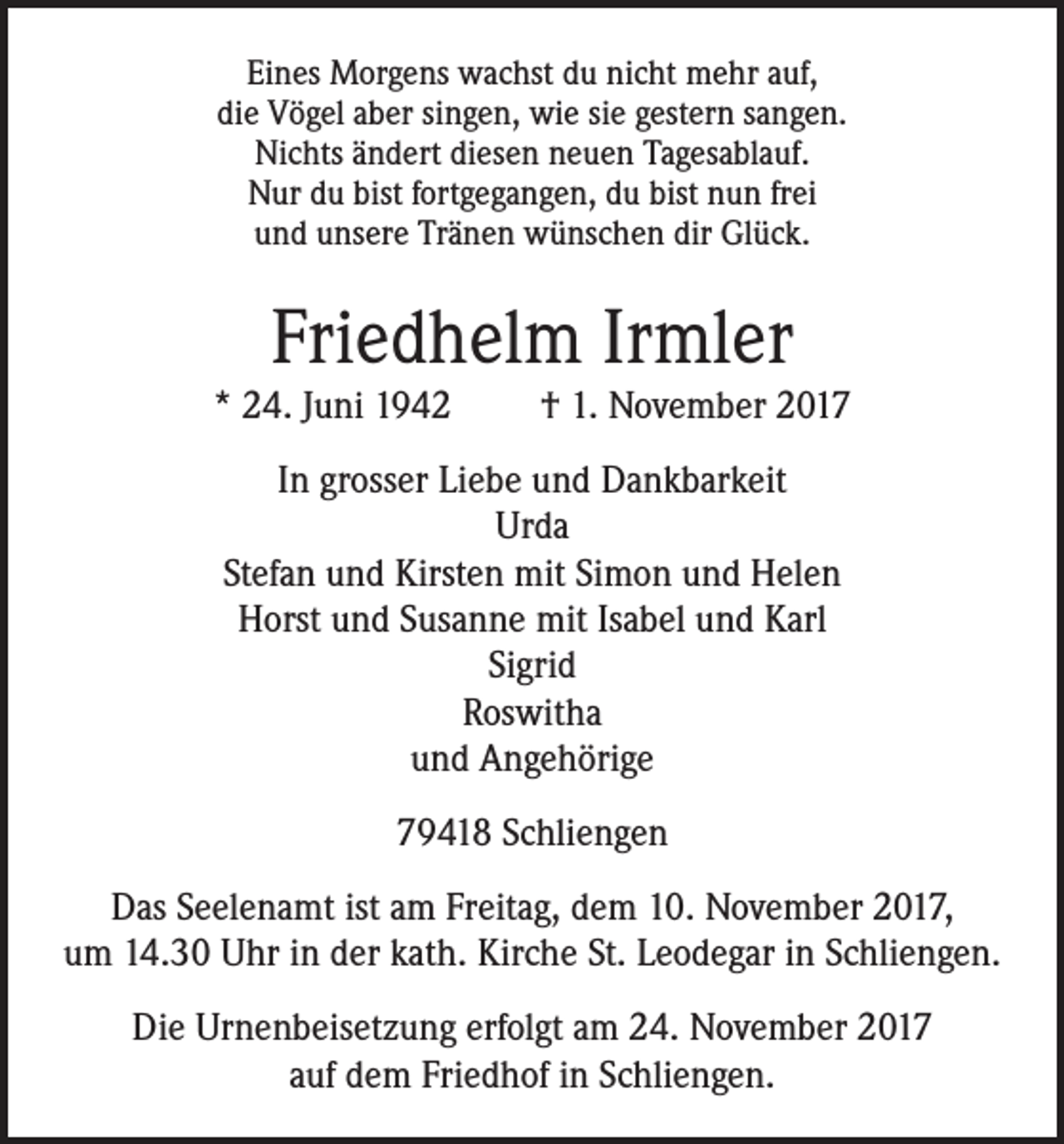 <p>Eines Morgens wachst du nicht mehr auf,<br />die Vögel aber singen, wie sie gestern sangen.<br />Nichts ändert diesen neuen Tagesablauf.<br />Nur du bist fortgegangen, du bist nun frei<br />und unsere Tränen wünschen dir Glück.</p><p>Friedhelm Irmler<br />* 24. Juni 1942</p><p>† 1. November 2017</p><p>In grosser Liebe und Dankbarkeit<br />Urda<br />Stefan und Kirsten mit Simon und Helen<br />Horst und Susanne mit Isabel und Karl<br />Sigrid<br />Roswitha<br />und Angehörige<br />79418 Schliengen<br />Das Seelenamt ist am Freitag, dem 10. November 2017,<br />um 14.30 Uhr in der kath. Kirche St. Leodegar in Schliengen.<br />Die Urnenbeisetzung erfolgt am 24. November 2017<br />auf dem Friedhof in Schliengen.</p>
