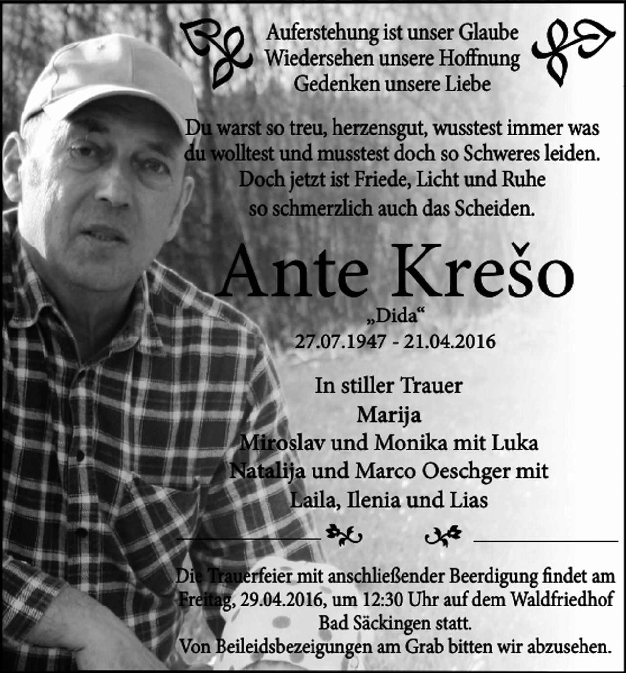 <p>�</p><p>Auferstehung ist unser Glaube<br />Wiedersehen unsere Hoffnung<br />Gedenken unsere Liebe</p><p>�</p><p>Du warst so treu, herzensgut, wusstest immer was<br />du wolltest und musstest doch so Schweres leiden.<br />Doch jetzt ist Friede, Licht und Ruhe<br />so schmerzlich auch das Scheiden.</p><p>Ante Krešo<br />„Dida“<br />27.07.1947 - 21.04.2016</p><p>In stiller Trauer<br />Marija<br />Miroslav und Monika mit Luka<br />Natalija und Marco Oeschger mit<br />Laila, Ilenia und Lias</p><p>�</p><p>�</p><p>Die Trauerfeier mit anschließender Beerdigung findet am<br />Freitag, 29.04.2016, um 12:30 Uhr auf dem Waldfriedhof<br />Bad Säckingen statt.<br />Von Beileidsbezeigungen am Grab bitten wir abzusehen.</p>
