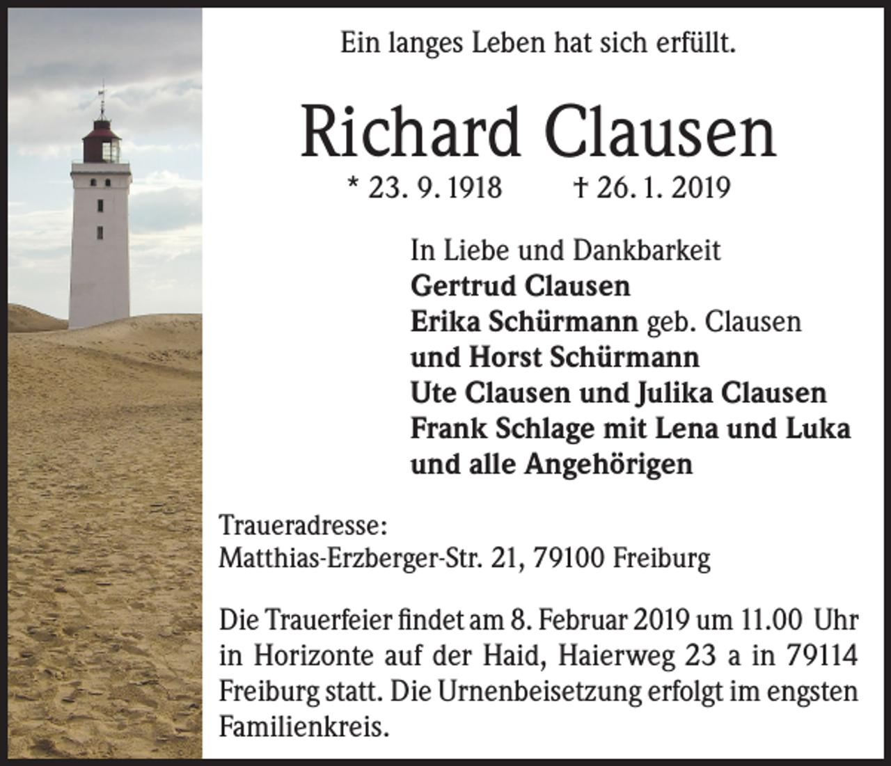<p>Ein langes Leben hat sich erfüllt.</p><p>Richard Clausen<br />* 23. 9. 1918</p><p>† 26. 1. 2019</p><p>In Liebe und Dankbarkeit<br />Gertrud Clausen<br />Erika Schürmann geb. Clausen<br />und Horst Schürmann<br />Ute Clausen und Julika Clausen<br />Frank Schlage mit Lena und Luka<br />und alle Angehörigen<br />Traueradresse:<br />Matthias-Erzberger-Str. 21, 79100 Freiburg</p><p>Die Trauerfeier findet am 8. Februar 2019 um 11.00 Uhr<br />in Horizonte auf der Haid, Haierweg 23 a in 79114<br />Freiburg statt. Die Urnenbeisetzung erfolgt im engsten<br />Familienkreis.</p>