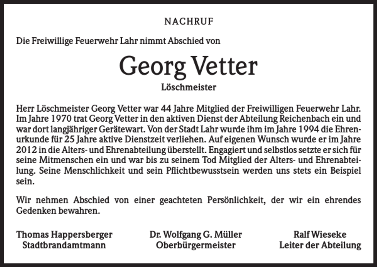 <p>NA CHRUF<br />Die Freiwillige Feuerwehr Lahr nimmt Abschied von</p><p>Georg Vetter<br />Löschmeister<br />Herr Löschmeister Georg Vetter war 44 Jahre Mitglied der Freiwilligen Feuerwehr Lahr.<br />Im Jahre 1970 trat Georg Vetter in den aktiven Dienst der Abteilung Reichenbach ein und<br />war dort langjähriger Gerätewart. Von der Stadt Lahr wurde ihm im Jahre 1994 die Ehrenurkunde für 25 Jahre aktive Dienstzeit verliehen. Auf eigenen Wunsch wurde er im Jahre<br />2012 in die Alters- und Ehrenabteilung überstellt. Engagiert und selbstlos setzte er sich für<br />seine Mitmenschen ein und war bis zu seinem Tod Mitglied der Alters- und Ehrenabteilung. Seine Menschlichkeit und sein Pflichtbewusstsein werden uns stets ein Beispiel<br />sein.<br />Wir nehmen Abschied von einer geachteten Persönlichkeit, der wir ein ehrendes<br />Gedenken bewahren.<br />Thomas Happersberger<br />Stadtbrandamtmann</p><p>Dr. Wolfgang G. Müller<br />Oberbürgermeister</p><p>Ralf Wieseke<br />Leiter der Abteilung</p>