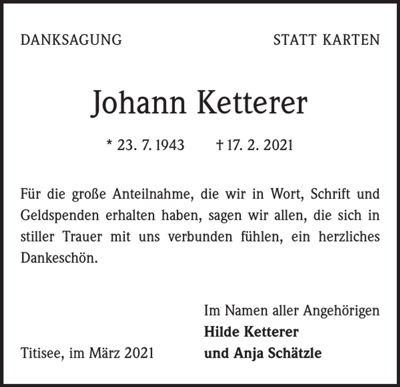 <p>DANKSAGUNG</p><p>STATT KARTEN</p><p>Johann Ketterer<br />* 23. 7. 1943 † 17. 2. 2021<br />Für die große Anteilnahme, die wir in Wort, Schrift und<br />Geldspenden erhalten haben, sagen wir allen, die sich in<br />stiller Trauer mit uns verbunden fühlen, ein herzliches<br />­Dankeschön.</p><p>Titisee, im März 2021</p><p>Im Namen aller Angehörigen<br />Hilde Ketterer<br />und Anja Schätzle</p>