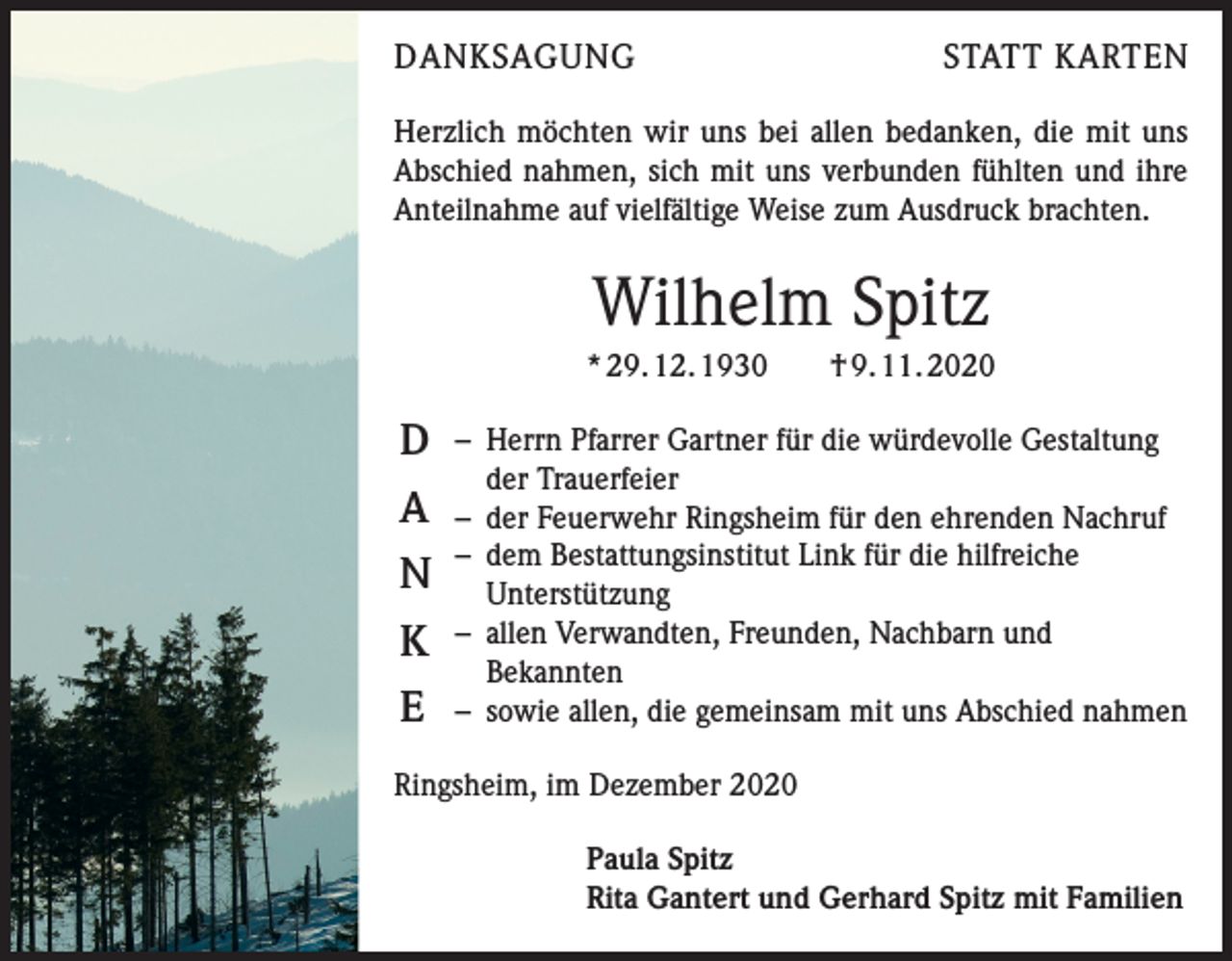 <p>DANKSAGUNG</p><p>STATT KARTEN</p><p>Herzlich möchten wir uns bei allen bedanken, die mit uns<br />Abschied nahmen, sich mit uns verbunden fühlten und ihre<br />Anteilnahme auf vielfältige Weise zum Ausdruck brachten.</p><p>Wilhelm Spitz<br />* 29. 12. 1930 † 9. 11. 2020</p><p>D<br />A<br />N<br />K<br />E</p><p>– Herrn Pfarrer Gartner für die würdevolle Gestaltung<br />der Trauerfeier<br />– der Feuerwehr Ringsheim für den ehrenden Nachruf<br />– dem Bestattungsinstitut Link für die hilfreiche<br />Unterstützung<br />– allen Verwandten, Freunden, Nachbarn und<br />Bekannten<br />– sowie allen, die gemeinsam mit uns Abschied nahmen</p><p>Ringsheim, im Dezember 2020<br />Paula Spitz<br />Rita Gantert und Gerhard Spitz mit Familien</p>