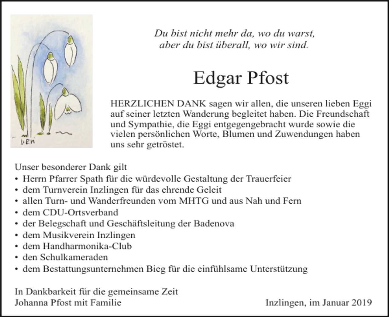 <p>Du bist nicht mehr da, wo du warst,<br />aber du bist überall, wo wir sind.</p><p>Edgar Pfost<br />HERZLICHEN DANK sagen wir allen, die unseren lieben Eggi<br />auf seiner letzten Wanderung begleitet haben. Die Freundschaft<br />und Sympathie, die Eggi entgegengebracht wurde sowie die<br />vielen persönlichen Worte, Blumen und Zuwendungen haben<br />uns sehr getröstet.<br />Unser besonderer Dank gilt<br />• Herrn Pfarrer Spath für die würdevolle Gestaltung der Trauerfeier<br />• dem Turnverein Inzlingen für das ehrende Geleit<br />• allen Turn- und Wanderfreunden vom MHTG und aus Nah und Fern<br />• dem CDU-Ortsverband<br />• der Belegschaft und Geschäftsleitung der Badenova<br />• dem Musikverein Inzlingen<br />• dem Handharmonika-Club<br />• den Schulkameraden<br />• dem Bestattungsunternehmen Bieg für die einfühlsame Unterstützung<br />In Dankbarkeit für die gemeinsame Zeit<br />Johanna Pfost mit Familie</p><p>Inzlingen, im Januar 2019</p>