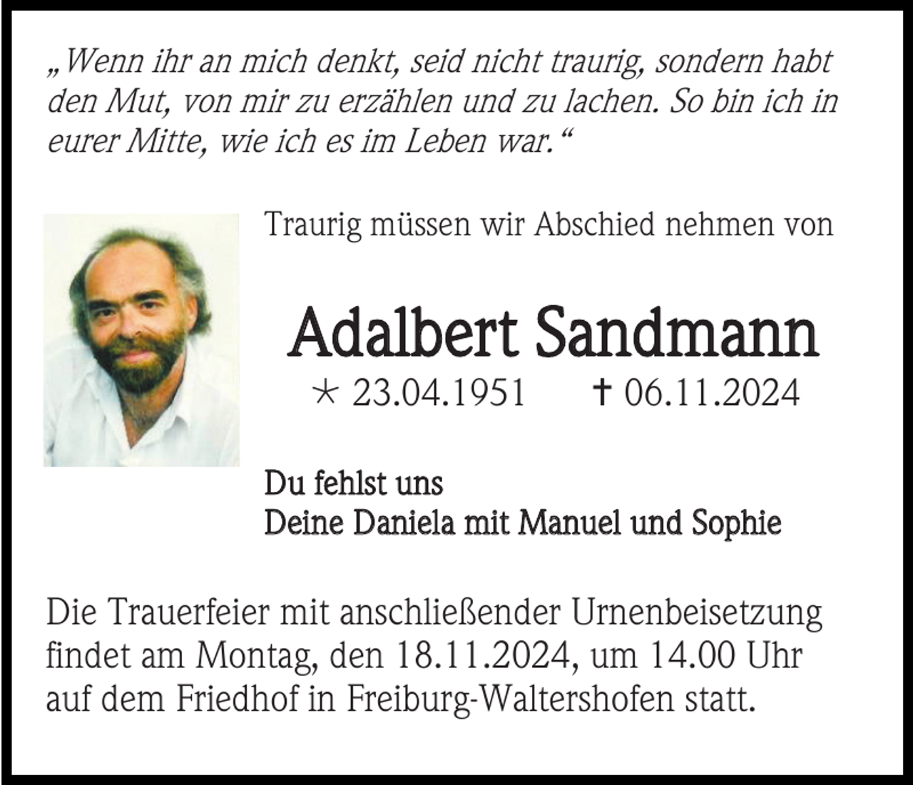 <p>„Wenn ihr an mich denkt, seid nicht traurig, sondern habt<br />den Mut, von mir zu erzählen und zu lachen. So bin ich in<br />eurer Mitte, wie ich es im Leben war.“<br />Traurig müssen wir Abschied nehmen von</p>
<p>Adalbert Sandmann<br />* 23.04.1951</p>
<p><span>†</span>06.11.2024</p>
<p>Du fehlst uns<br />Deine Daniela mit Manuel und Sophie</p>
<p>Die Trauerfeier mit anschließender Urnenbeisetzung<br />findet am Montag, den 18.11.2024, um 14.00 Uhr<br />auf dem Friedhof in Freiburg-Waltershofen statt.</p>
