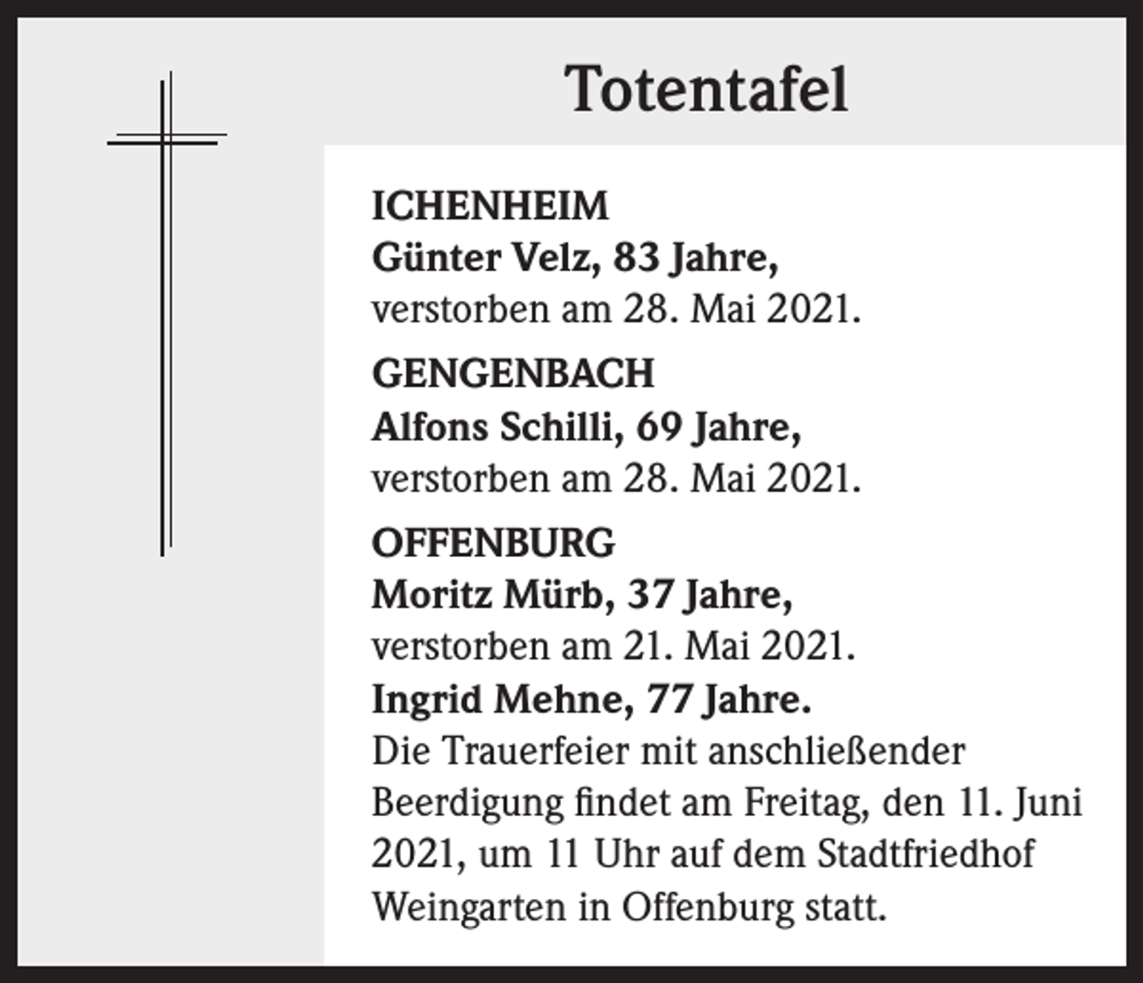 <p>Totentafel<br />ICHENHEIM<br />Günter Velz, 83 Jahre,<br />verstorben am 28. Mai 2021.<br />GENGENBACH<br />Alfons Schilli, 69 Jahre,<br />verstorben am 28. Mai 2021.<br />OFFENBURG<br />Moritz Mürb, 37 Jahre,<br />verstorben am 21. Mai 2021.<br />Ingrid Mehne, 77 Jahre.<br />Die Trauerfeier mit anschließender<br />Beerdigung findet am Freitag, den 11. Juni<br />2021, um 11 Uhr auf dem Stadtfriedhof<br />Weingarten in Offenburg statt.</p>