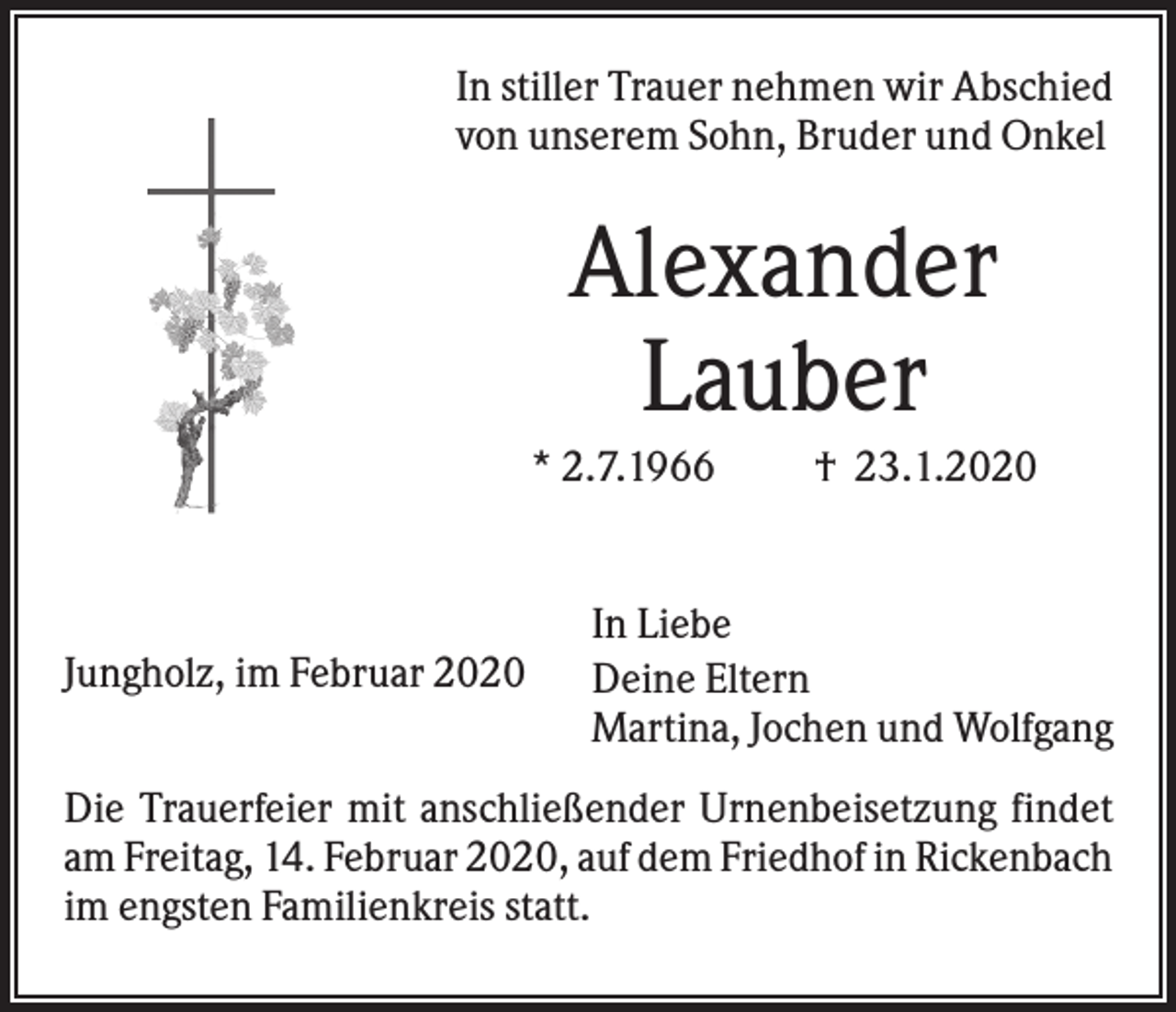<p>In stiller Trauer nehmen wir Abschied<br />von unserem Sohn, Bruder und Onkel</p><p>Alexander<br />Lauber<br />* 2.7.1966</p><p>Jungholz, im Februar 2020</p><p>† 23.1.2020</p><p>In Liebe<br />Deine Eltern<br />Martina, Jochen und Wolfgang</p><p>Die Trauerfeier mit anschließender Urnenbeisetzung findet<br />am Freitag, 14. Februar 2020, auf dem Friedhof in Rickenbach<br />im engsten Familienkreis statt.</p>