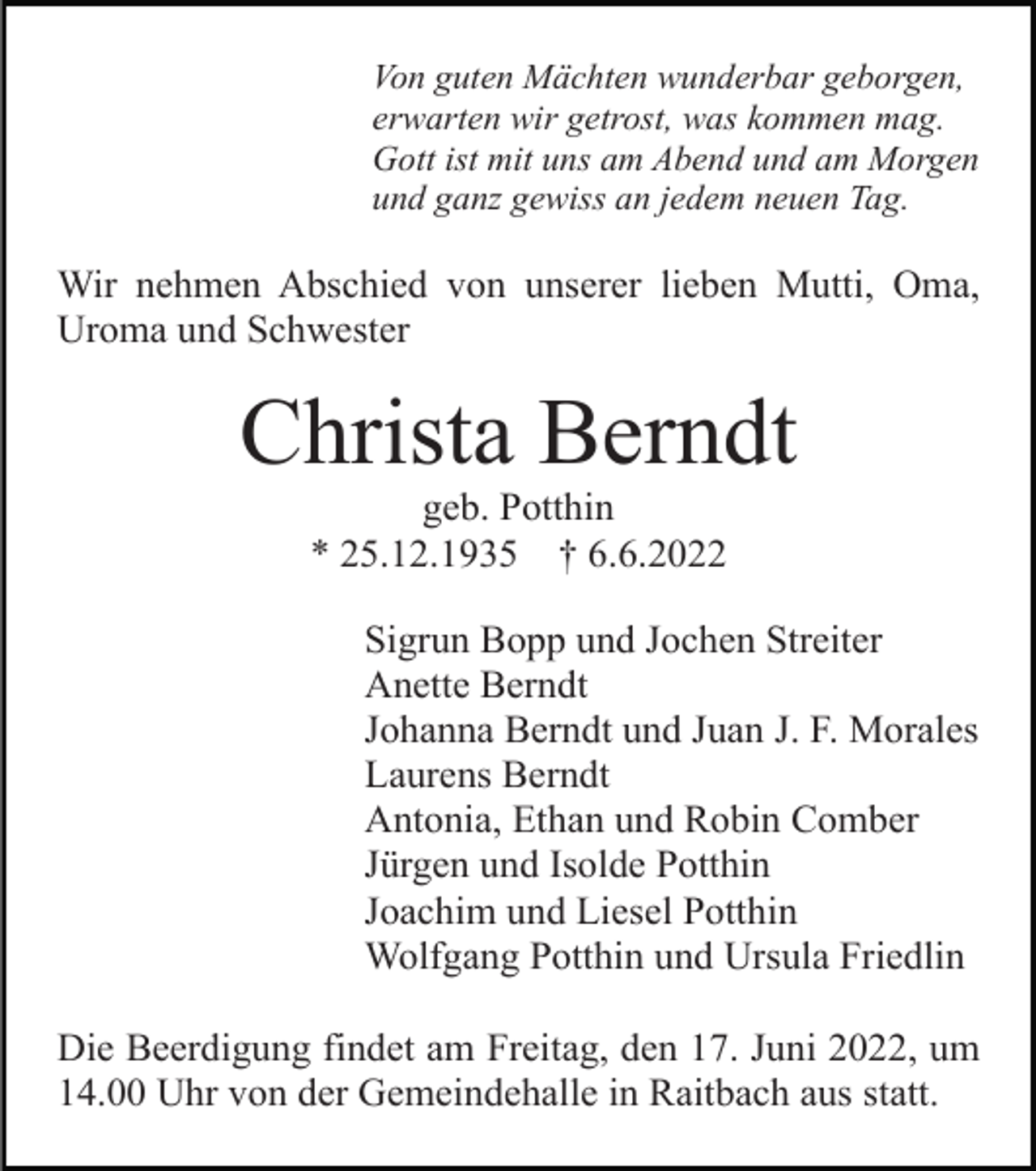<p>Von guten Mächten wunderbar geborgen,<br />erwarten wir getrost, was kommen mag.<br />Gott ist mit uns am Abend und am Morgen<br />und ganz gewiss an jedem neuen Tag.</p><p>Wir nehmen Abschied von unserer lieben Mutti, Oma,<br />Uroma und Schwester</p><p>Christa Berndt<br />geb. Potthin<br />* 25.12.1935 † 6.6.2022<br />Sigrun Bopp und Jochen Streiter<br />Anette Berndt<br />Johanna Berndt und Juan J. F. Morales<br />Laurens Berndt<br />Antonia, Ethan und Robin Comber<br />Jürgen und Isolde Potthin<br />Joachim und Liesel Potthin<br />Wolfgang Potthin und Ursula Friedlin<br />Die Beerdigung findet am Freitag, den 17. Juni 2022, um<br />14.00 Uhr von der Gemeindehalle in Raitbach aus statt.</p>