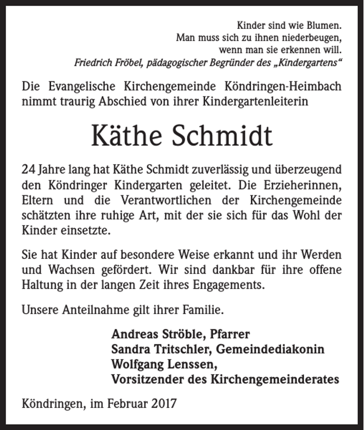 <p>Kinder sind wie Blumen.<br />Man muss sich zu ihnen niederbeugen,<br />wenn man sie erkennen will.<br />Friedrich Fröbel, pädagogischer Begründer des „Kindergartens“</p><p>Die Evangelische Kirchengemeinde Köndringen-Heimbach<br />nimmt traurig Abschied von ihrer Kindergartenleiterin</p><p>Käthe Schmidt<br />24 Jahre lang hat Käthe Schmidt zuverlässig und überzeugend<br />den Köndringer Kindergarten geleitet. Die Erzieherinnen,<br />Eltern und die Verantwortlichen der Kirchengemeinde<br />­schätzten ihre ruhige Art, mit der sie sich für das Wohl der<br />Kinder einsetzte.<br />Sie hat Kinder auf besondere Weise erkannt und ihr Werden<br />und Wachsen gefördert. Wir sind dankbar für ihre offene<br />Haltung in der langen Zeit ihres Engagements.<br />Unsere Anteilnahme gilt ihrer Familie.<br />Andreas Ströble, Pfarrer<br />Sandra Tritschler, Gemeindediakonin<br />Wolfgang Lenssen,<br />Vorsitzender des Kirchengemeinderates<br />Köndringen, im Februar 2017</p>