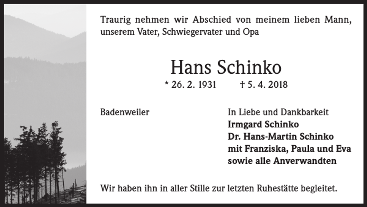 <p>Traurig nehmen wir Abschied von meinem lieben Mann,<br />unserem Vater, Schwiegervater und Opa</p><p>Hans Schinko</p><p>* 26. 2. 1931</p><p>† 5. 4. 2018</p><p>Badenweiler In Liebe und Dankbarkeit<br />Irmgard Schinko<br />Dr. Hans-Martin Schinko<br />mit Franziska, Paula und Eva<br />sowie alle Anverwandten<br />Wir haben ihn in aller Stille zur letzten Ruhestätte begleitet.</p>