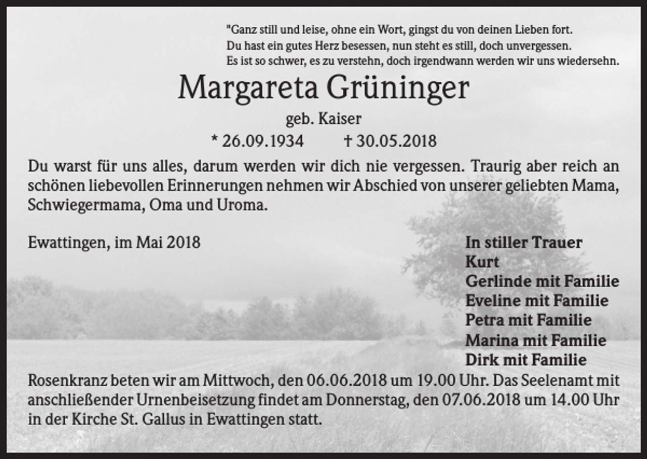 <p>"Ganz still und leise, ohne ein Wort, gingst du von deinen Lieben fort.<br />Du hast ein gutes Herz besessen, nun steht es still, doch unvergessen.<br />Es ist so schwer, es zu verstehn, doch irgendwann werden wir uns wiedersehn.</p><p>Margareta Grüninger<br />geb. Kaiser<br />* 26.09.1934<br />† 30.05.2018<br />Du warst für uns alles, darum werden wir dich nie vergessen. Traurig aber reich an<br />schönen liebevollen Erinnerungen nehmen wir Abschied von unserer geliebten Mama,<br />Schwiegermama, Oma und Uroma.<br />Ewattingen, im Mai 2018</p><p>In stiller Trauer<br />Kurt<br />Gerlinde mit Familie<br />Eveline mit Familie<br />Petra mit Familie<br />Marina mit Familie<br />Dirk mit Familie<br />Rosenkranz beten wir am Mittwoch, den 06.06.2018 um 19.00 Uhr. Das Seelenamt mit<br />anschließender Urnenbeisetzung findet am Donnerstag, den 07.06.2018 um 14.00 Uhr<br />in der Kirche St. Gallus in Ewattingen statt.</p>