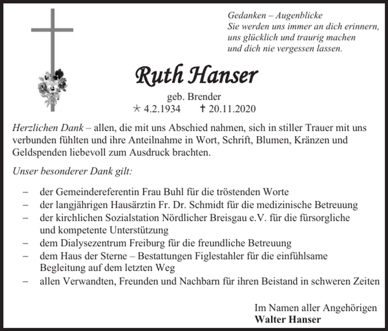 <p>Gedanken – Augenblicke<br />Sie werden uns immer an dich erinnern,<br />uns glücklich und traurig machen<br />und dich nie vergessen lassen.</p><p>Ruth Hanser<br />geb. Brender<br /> 4.2.1934<br /> 20.11.2020<br />Herzlichen Dank – allen, die mit uns Abschied nahmen, sich in stiller Trauer mit uns<br />verbunden fühlten und ihre Anteilnahme in Wort, Schrift, Blumen, Kränzen und<br />Geldspenden liebevoll zum Ausdruck brachten.<br />Unser besonderer Dank gilt:<br />−<br />−<br />−<br />−<br />−<br />−</p><p>der Gemeindereferentin Frau Buhl für die tröstenden Worte<br />der langjährigen Hausärztin Fr. Dr. Schmidt für die medizinische Betreuung<br />der kirchlichen Sozialstation Nördlicher Breisgau e.V. für die fürsorgliche<br />und kompetente Unterstützung<br />dem Dialysezentrum Freiburg für die freundliche Betreuung<br />dem Haus der Sterne – Bestattungen Figlestahler für die einfühlsame<br />Begleitung auf dem letzten Weg<br />allen Verwandten, Freunden und Nachbarn für ihren Beistand in schweren Zeiten<br />Im Namen aller Angehörigen<br />Walter Hanser</p>