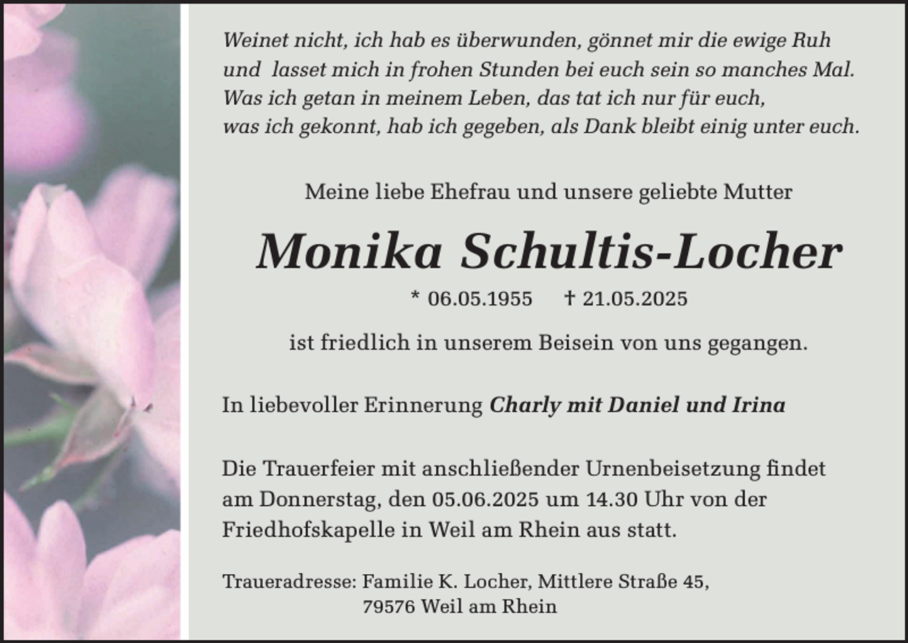 <p>Weinet nicht, ich hab es überwunden, gönnet mir die ewige Ruh<br />und lasset mich in frohen Stunden bei euch sein so manches Mal.<br />Was ich getan in meinem Leben, das tat ich nur für euch,<br />was ich gekonnt, hab ich gegeben, als Dank bleibt einig unter euch.</p><p>Meine liebe Ehefrau und unsere geliebte Mutter</p><p>Monika Schultis-Locher<br />* 06.05.1955</p><p>† 21.05.2025</p><p>ist friedlich in unserem Beisein von uns gegangen.<br />In liebevoller Erinnerung Charly mit Daniel und Irina<br />Die Trauerfeier mit anschließender Urnenbeisetzung findet<br />am Donnerstag, den 05.06.2025 um 14.30 Uhr von der<br />Friedhofskapelle in Weil am Rhein aus statt.<br />Traueradresse: Familie K. Locher, Mittlere Straße 45,<br />79576 Weil am Rhein</p>