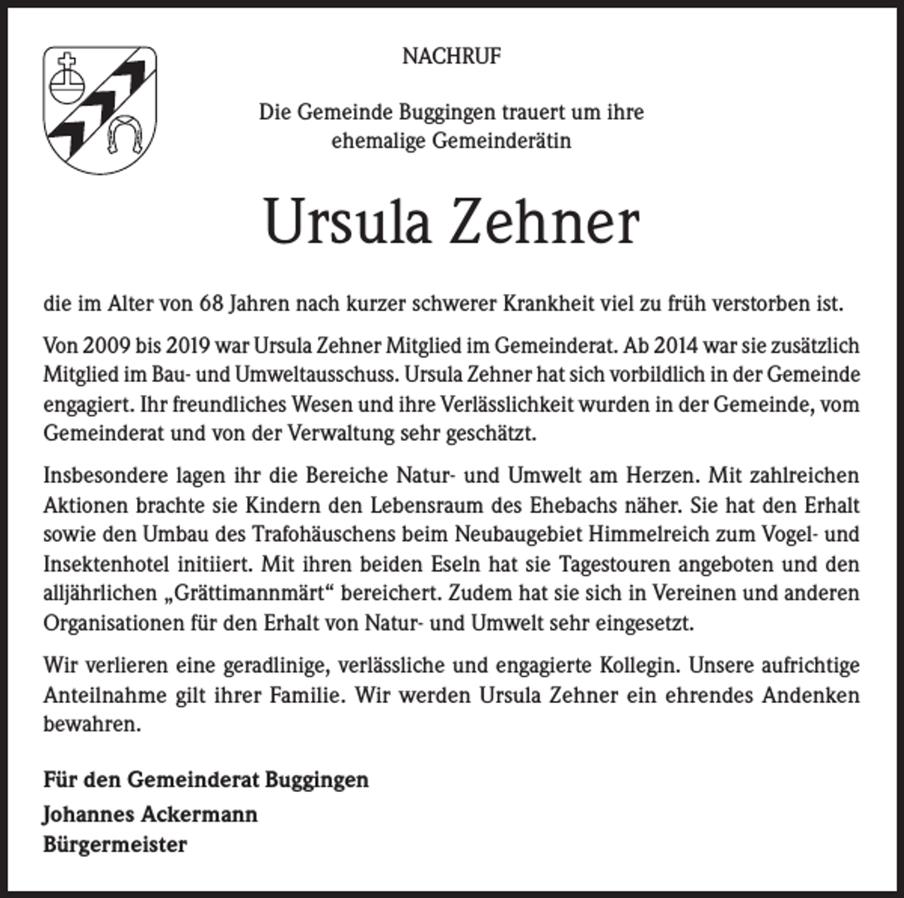 <p>NACHRUF<br />Die Gemeinde Buggingen trauert um ihre<br />ehemalige Gemeinderätin</p><p>Ursula Zehner<br />die im Alter von 68 Jahren nach kurzer schwerer Krankheit viel zu früh verstorben ist.<br />Von 2009 bis 2019 war Ursula Zehner Mitglied im Gemeinderat. Ab 2014 war sie zusätzlich<br />Mitglied im Bau- und Umweltausschuss. Ursula Zehner hat sich vorbildlich in der Gemeinde<br />engagiert. Ihr freundliches Wesen und ihre Verlässlichkeit wurden in der Gemeinde, vom<br />Gemeinderat und von der Verwaltung sehr geschätzt.<br />Insbesondere lagen ihr die Bereiche Natur- und Umwelt am Herzen. Mit zahlreichen<br />Aktionen brachte sie Kindern den Lebensraum des Ehebachs näher. Sie hat den Erhalt<br />sowie den Umbau des Trafohäuschens beim Neubaugebiet Himmelreich zum Vogel- und<br />Insektenhotel initiiert. Mit ihren beiden Eseln hat sie Tagestouren angeboten und den<br />alljährlichen „Grättimannmärt“ bereichert. Zudem hat sie sich in Vereinen und anderen<br />Organisationen für den Erhalt von Natur- und Umwelt sehr eingesetzt.<br />Wir verlieren eine geradlinige, verlässliche und engagierte Kollegin. Unsere aufrichtige<br />Anteilnahme gilt ihrer Familie. Wir werden Ursula Zehner ein ehrendes Andenken<br />bewahren.<br />Für den Gemeinderat Buggingen<br />Johannes Ackermann<br />Bürgermeister</p>
