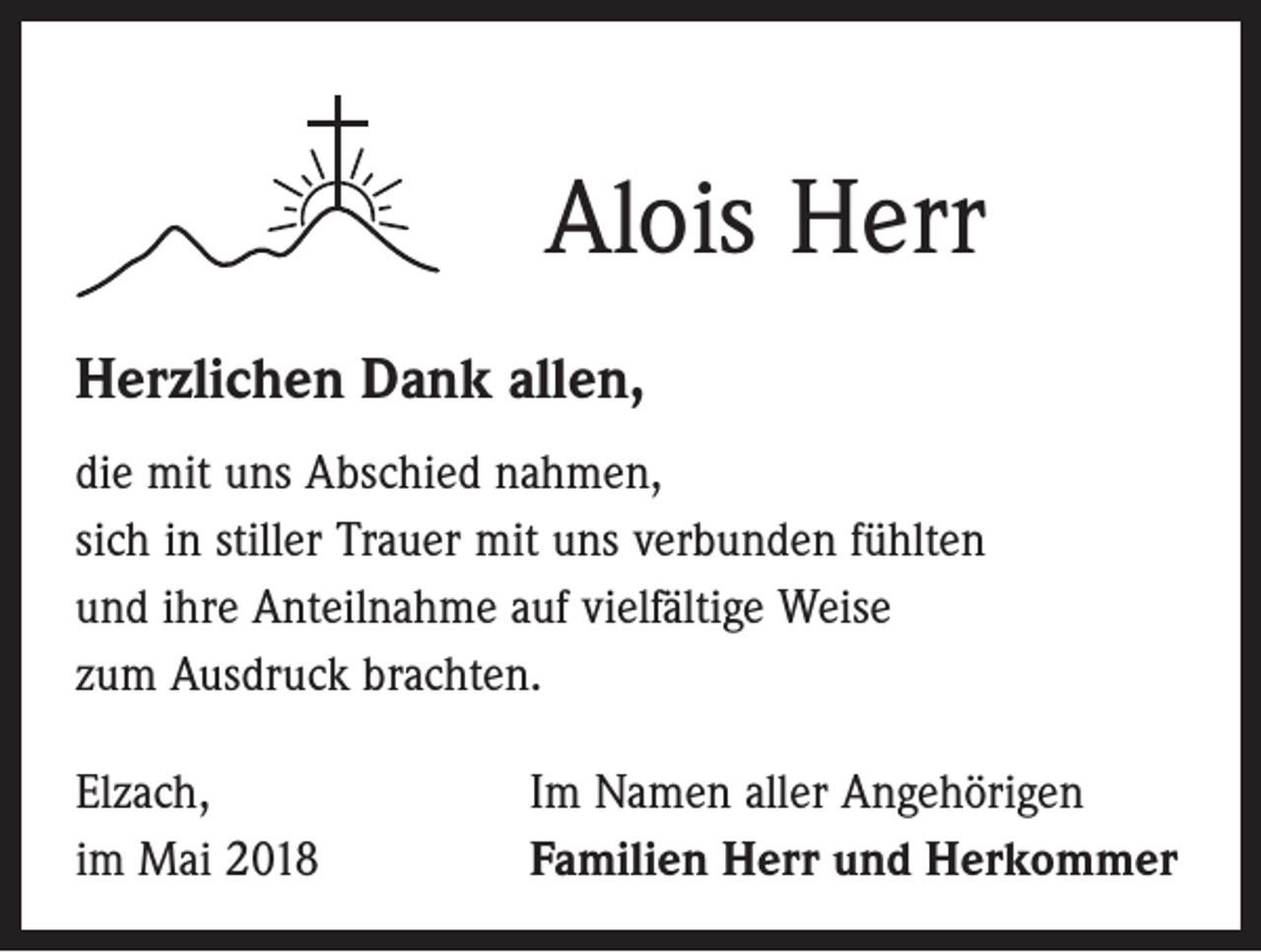 <p>Alois Herr<br />Herzlichen Dank allen,<br />die mit uns Abschied nahmen,<br />sich in stiller Trauer mit uns verbunden fühlten<br />und ihre Anteilnahme auf vielfältige Weise<br />zum Ausdruck brachten.<br />Elzach,<br />im Mai 2018</p><p>Im Namen aller Angehörigen<br />Familien Herr und Herkommer</p>