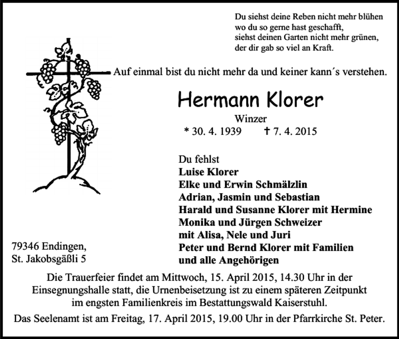<p>Du siehst deine Reben nicht mehr blühen<br />wo du so gerne hast geschafft,<br />siehst deinen Garten nicht mehr grünen,<br />der dir gab so viel an Kraft.</p><p>Auf einmal bist du nicht mehr da und keiner kann´s verstehen.</p><p>Hermann Klorer<br />Winzer<br />* 30. 4. 1939<br /> 7. 4. 2015</p><p>79346 Endingen,<br />St. Jakobsgäßli 5</p><p>Du fehlst<br />Luise Klorer<br />Elke und Erwin Schmälzlin<br />Adrian, Jasmin und Sebastian<br />Harald und Susanne Klorer mit Hermine<br />Monika und Jürgen Schweizer<br />mit Alisa, Nele und Juri<br />Peter und Bernd Klorer mit Familien<br />und alle Angehörigen</p><p>Die Trauerfeier findet am Mittwoch, 15. April 2015, 14.30 Uhr in der<br />Einsegnungshalle statt, die Urnenbeisetzung ist zu einem späteren Zeitpunkt<br />im engsten Familienkreis im Bestattungswald Kaiserstuhl.<br />Das Seelenamt ist am Freitag, 17. April 2015, 19.00 Uhr in der Pfarrkirche St. Peter.</p>