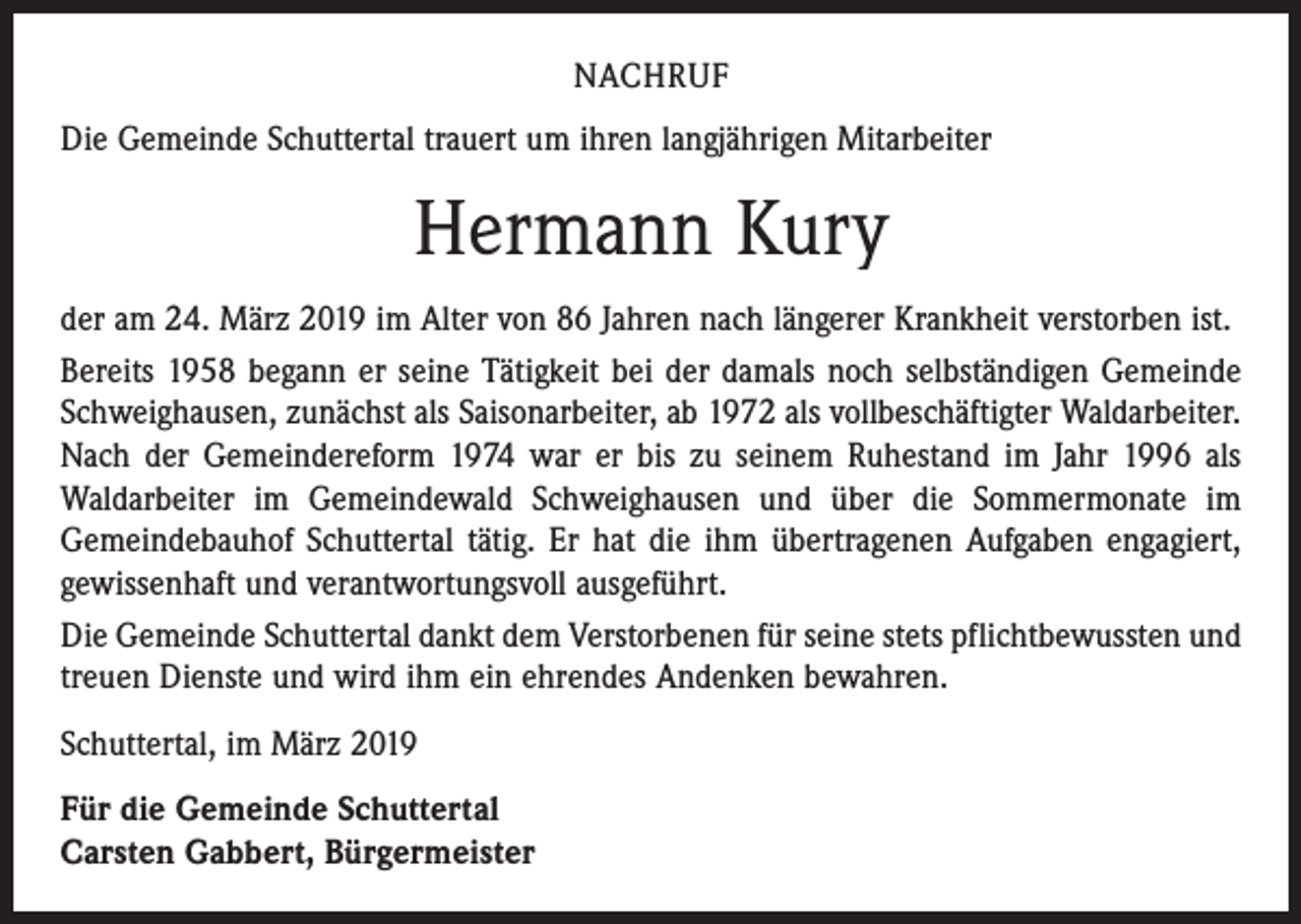 <p>NACHRUF<br />Die Gemeinde Schuttertal trauert um ihren langjährigen Mitarbeiter</p><p>Hermann Kury<br />der am 24. März 2019 im Alter von 86 Jahren nach längerer Krankheit verstorben ist.<br />Bereits 1958 begann er seine Tätigkeit bei der damals noch selbständigen Gemeinde<br />Schweighausen, zunächst als Saisonarbeiter, ab 1972 als vollbeschäftigter Waldarbeiter.<br />Nach der Gemeindereform 1974 war er bis zu seinem Ruhestand im Jahr 1996 als<br />Waldarbeiter im Gemeindewald Schweighausen und über die Sommermonate im<br />Gemeindebauhof Schuttertal tätig. Er hat die ihm übertragenen Aufgaben engagiert,<br />gewissenhaft und verantwortungsvoll ausgeführt.<br />Die Gemeinde Schuttertal dankt dem Verstorbenen für seine stets pflichtbewussten und<br />treuen Dienste und wird ihm ein ehrendes Andenken bewahren.<br />Schuttertal, im März 2019<br />Für die Gemeinde Schuttertal<br />Carsten Gabbert, Bürgermeister</p>