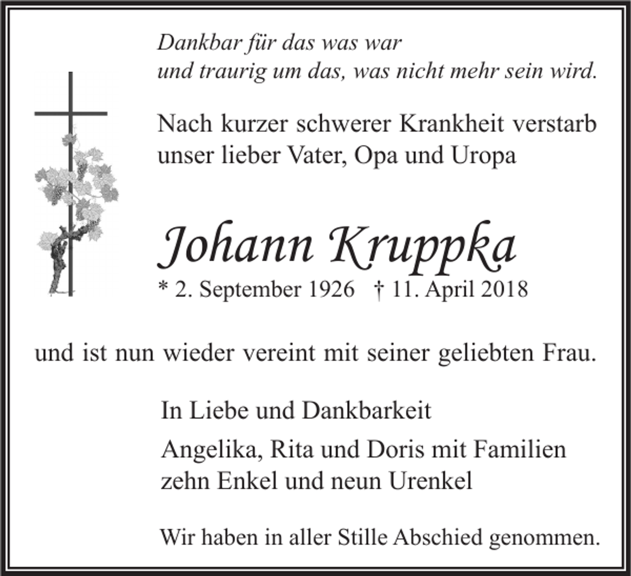 <p>D a n k b ar f für<br />Dankbar<br />ür ddas<br />as wwas<br />as wwar<br />ar<br />uund<br />n d trtraurig<br />a uri g uum<br />m ddas,<br />as, was<br />w as ni<br />nicht<br />c ht mehr<br />m e hr ssein<br />ei n wird.<br />wir d.</p><p>N a c h kkurzer<br />Nach<br />ur z er s schwerer<br />c h w er er Kr<br />Krankheit<br />a n k h eit vverstarb<br />erst ar b<br />uunser<br />ns er lilieber<br />e b er Vater,<br />Vat er, Opa<br />O p a uund<br />n d Uropa<br />Ur o p a</p><p>Johann<br />Jo<br />h a n n Kruppka<br />Kr u p p k a</p><p>** 2.<br />2. September<br />S e pt e m b er 11926<br />9 2 6 †† 111.<br />1. April<br />A pril 22</p><p>uund<br />n d ist<br />ist nnun<br />u n wieder<br />wi e d er vvereint<br />er ei nt mit<br />mit sseiner<br />ei n er ggeliebten<br />eli e bt e n Frau.<br />Fr a u.<br />IInn Liebe<br />Li e b e und<br />u n d Dankbarkeit<br />D a n k b ar k eit<br />Rita<br />AAngelika,<br />n g eli k a, Rit<br />a uund<br />n d DDoris<br />oris mit<br />mit FFamilien<br />a mili e n<br />zzehn<br />e h n Enkel<br />E n k el und<br />u n d neun<br />n e u n Urenkel<br />Ur e n k el<br />Wirh ahaben<br />Wir<br />b e n i ninallaller<br />er Still<br />Stille<br />e AAbschied<br />bs c hi e d g egenommen.<br />n o m m e n.</p>