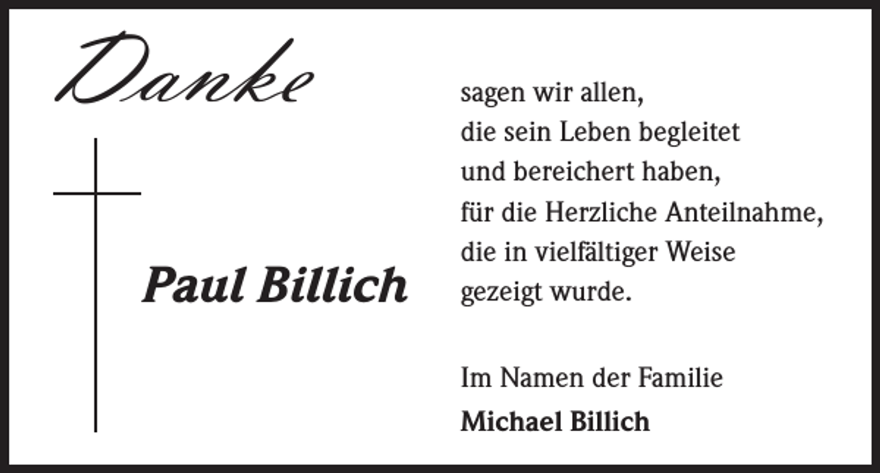 <p>Danke</p><p>Paul Billich</p><p>s agen wir allen,<br />die sein Leben begleitet<br />und bereichert haben,<br />für die Herzliche Anteilnahme,<br />die in vielfältiger Weise<br />gezeigt wurde.<br />Im Namen der Familie<br />Michael Billich</p>