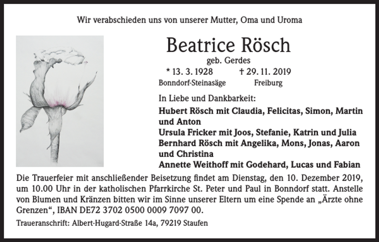 <p>Wir verabschieden uns von unserer Mutter, Oma und Uroma</p><p>Beatrice Rösch</p><p>geb. Gerdes<br />* 13. 3. 1928<br />† 29. 11. 2019<br />Bonndorf-Steinasäge</p><p>Freiburg</p><p>In Liebe und Dankbarkeit:<br />Hubert Rösch mit Claudia, Felicitas, Simon, Martin<br />und Anton<br />Ursula Fricker mit Joos, Stefanie, Katrin und Julia<br />Bernhard Rösch mit Angelika, Mons, Jonas, Aaron<br />und Christina<br />Annette Weithoff mit Godehard, Lucas und Fabian<br />Die Trauerfeier mit anschließender Beisetzung findet am Dienstag, den 10. Dezember 2019,<br />um 10.00 Uhr in der katholischen Pfarrkirche St. Peter und Paul in Bonndorf statt. Anstelle<br />von Blumen und Kränzen bitten wir im Sinne unserer Eltern um eine Spende an „Ärzte ohne<br />Grenzen“, IBAN DE72 3702 0509 7097 00.<br />Traueranschrift: Albert-Hugard-Straße 14a, 79219 Staufen</p>