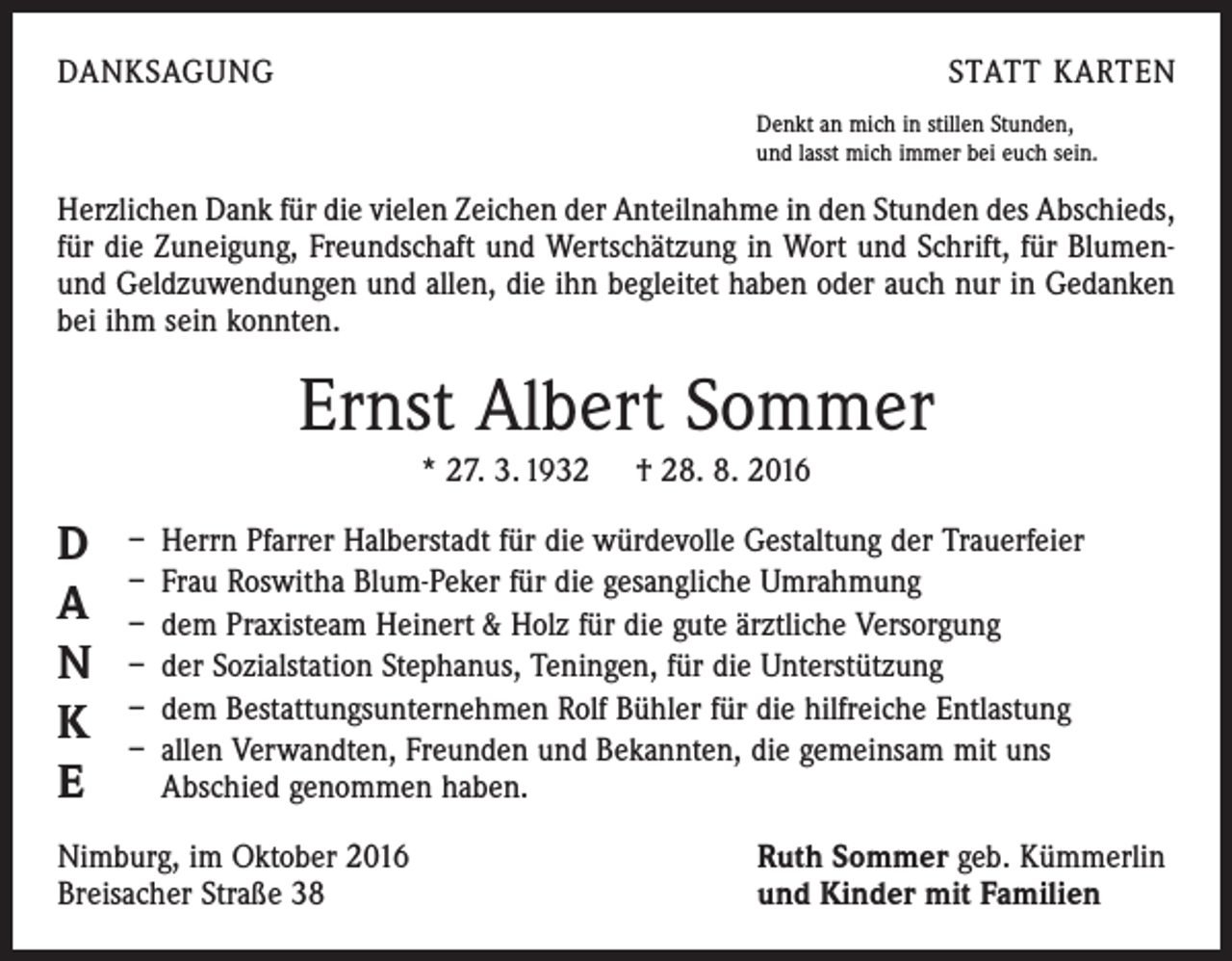 <p>DANKSAGUNG</p><p>STATT KARTEN<br />Denkt an mich in stillen Stunden,<br />und lasst mich immer bei euch sein.</p><p>Herzlichen Dank für die vielen Zeichen der Anteilnahme in den Stunden des Abschieds,<br />für die Zuneigung, Freundschaft und Wertschätzung in Wort und Schrift, für Blumenund Geldzuwendungen und allen, die ihn begleitet haben oder auch nur in Gedanken<br />bei ihm sein konnten.</p><p>Ernst Albert Sommer<br />* 27. 3. 1932 † 28. 8. 2016</p><p>D</p><p>A</p><p>N</p><p>K</p><p>E</p><p>– Herrn Pfarrer Halberstadt für die würdevolle Gestaltung der Trauerfeier<br />– Frau Roswitha Blum-Peker für die gesangliche Umrahmung<br />– dem Praxisteam Heinert &amp; Holz für die gute ärztliche Versorgung<br />– der Sozialstation Stephanus, Teningen, für die Unterstützung<br />– dem Bestattungsunternehmen Rolf Bühler für die hilfreiche Entlastung<br />– allen Verwandten, Freunden und Bekannten, die gemeinsam mit uns<br />Abschied genommen haben.</p><p>Nimburg, im Oktober 2016<br />Breisacher Straße 38</p><p>Ruth Sommer geb. Kümmerlin<br />und Kinder mit Familien</p>