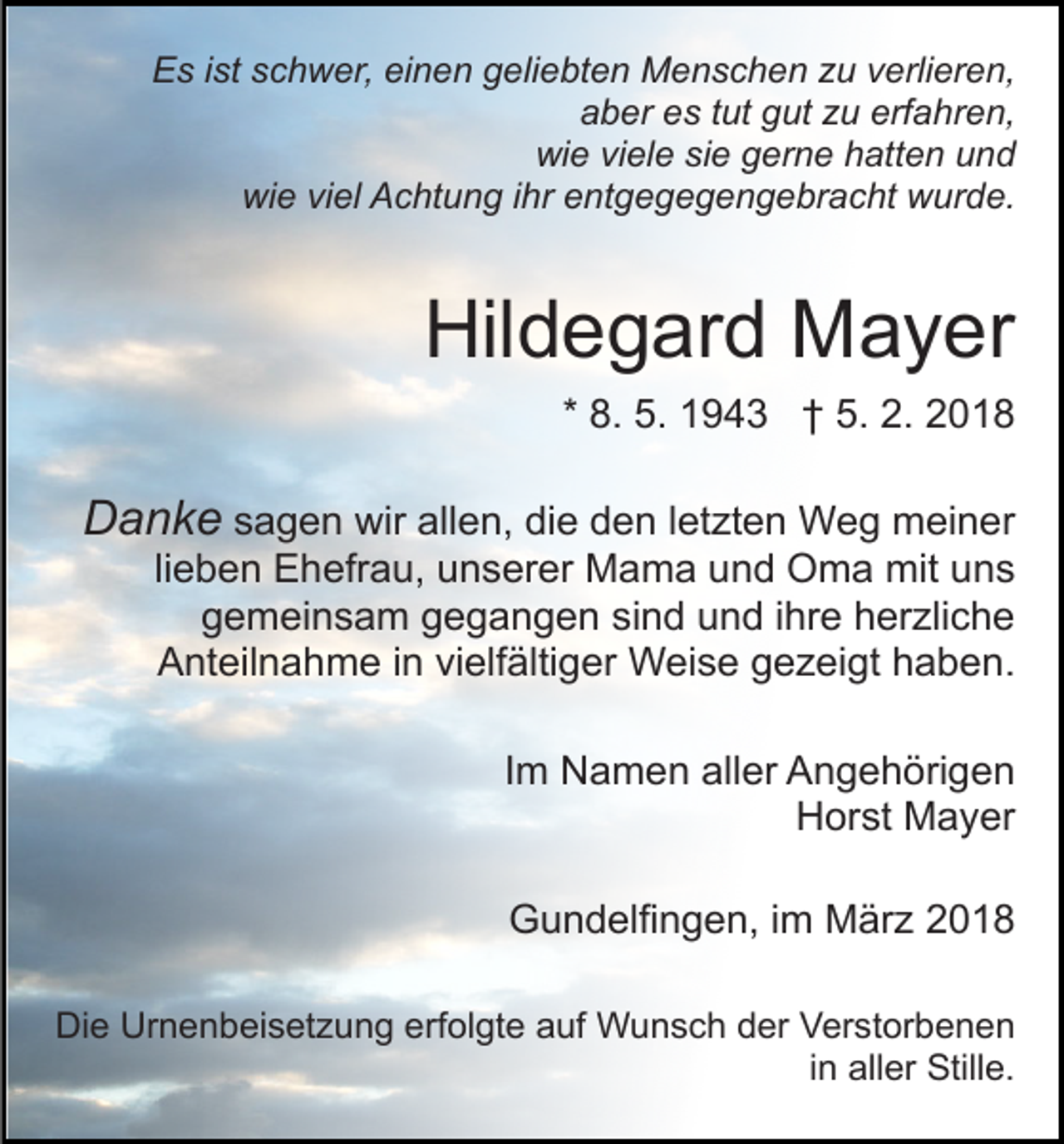 <p>EEs<br />s i ist<br />st sschwer,<br />c h w er, eieinen<br />n e n ggeliebten<br />e li e bt e n Menschen<br />M e n s c h e n zu<br />z u verlieren,<br />v erli er e n,<br />aber<br />erfahren,<br />a b er ees<br />s ttut<br />ut ggut<br />ut zzu<br />u erf<br />a h r e n,<br />wi<br />e viviele<br />el e sisie<br />e ggerne<br />er n e hhatten<br />att e n uund<br />nd<br />wie<br />wie<br />wi<br />e viviel<br />el AAchtung<br />c ht u n g i ihr<br />hr eentgegegengebracht<br />nt g e g e g e n g e br a c ht wurde.<br />w ur d e.</p><p>Hil<br />Hildegard<br />d e g ar d Mayer<br />M a y er<br />* 8.<br />8. 5.<br />5. 1943<br />1 9 4 3 †† 5.<br />5. 2.<br />2. 2018<br />2 01 8</p><p>DDanke<br />a n k e ssagen<br />a g e n wir<br />wir allen,<br />all e n, die<br />di e den<br />d e n lletzten<br />et zt e n Weg<br />W e g meiner<br />m ei n er</p><p>lieben<br />li<br />e b e n Ehefrau,<br />E h efr a u, unserer<br />u n s er er Mama<br />M a m a und<br />u n d Oma<br />O m a mit<br />mit uns<br />un s<br />ggemeinsam<br />e m ei n s a m ggegangen<br />e g a n g e n sind<br />si n d und<br />u n d iihre<br />hr e herzliche<br />h er zli c h e<br />AAnteilnahme<br />nt eil n a h m e i in<br />n vivielfältiger<br />elf älti g er Weise<br />W ei s e ggezeigt<br />e z ei gt hhaben.<br />aben.<br />IImm Namen<br />N a m e n aller<br />all er Angehörigen<br />A n g e h öri g e n<br />HHorst<br />or st Mayer<br />M a y er<br />Gundelfingen,<br />G u n d elfi n g e n, i im<br />m März<br />M är z</p><p>Die<br />Di<br />e Ur<br />Urnenbeisetzung<br />n e n b ei s et z u n g eerfolgte<br />rf ol gt e auf<br />a uf Wunsch<br />W u n s c h der<br />d er Verstorbenen<br />V er st or b e n e n<br />i n aller<br />all er Stille.<br />Still e.<br />in</p>
