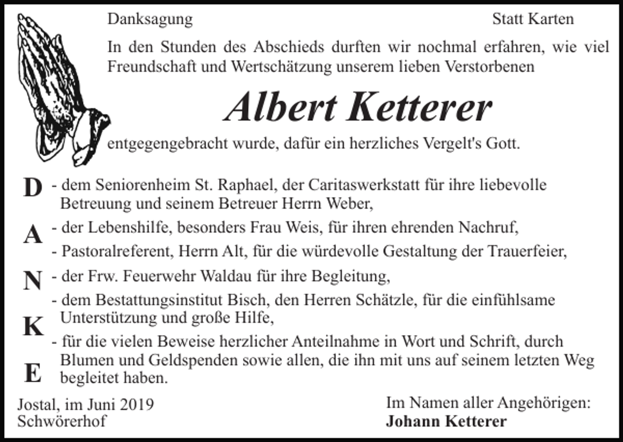<p>Danksagung</p><p>Statt Karten</p><p>In den Stunden des Abschieds durften wir nochmal erfahren, wie viel<br />Freundschaft und Wertschätzung unserem lieben Verstorbenen</p><p>Albert Ketterer<br />entgegengebracht wurde, dafür ein herzliches Vergelt's Gott.</p><p>D</p><p>- dem Seniorenheim St. Raphael, der Caritaswerkstatt für ihre liebevolle<br />Betreuung und seinem Betreuer Herrn Weber,<br />- der Lebenshilfe, besonders Frau Weis, für ihren ehrenden Nachruf,<br />- Pastoralreferent, Herrn Alt, für die würdevolle Gestaltung der Trauerfeier,<br />- der Frw. Feuerwehr Waldau für ihre Begleitung,<br />- dem Bestattungsinstitut Bisch, den Herren Schätzle, für die einfühlsame<br />Unterstützung und große Hilfe,<br />- für die vielen Beweise herzlicher Anteilnahme in Wort und Schrift, durch<br />Blumen und Geldspenden sowie allen, die ihn mit uns auf seinem letzten Weg<br />begleitet haben.<br />Im Namen aller Angehörigen:<br />Jostal, im Juni 2019<br />Johann Ketterer<br />Schwörerhof</p><p>A<br />N</p><p>K<br />E</p>