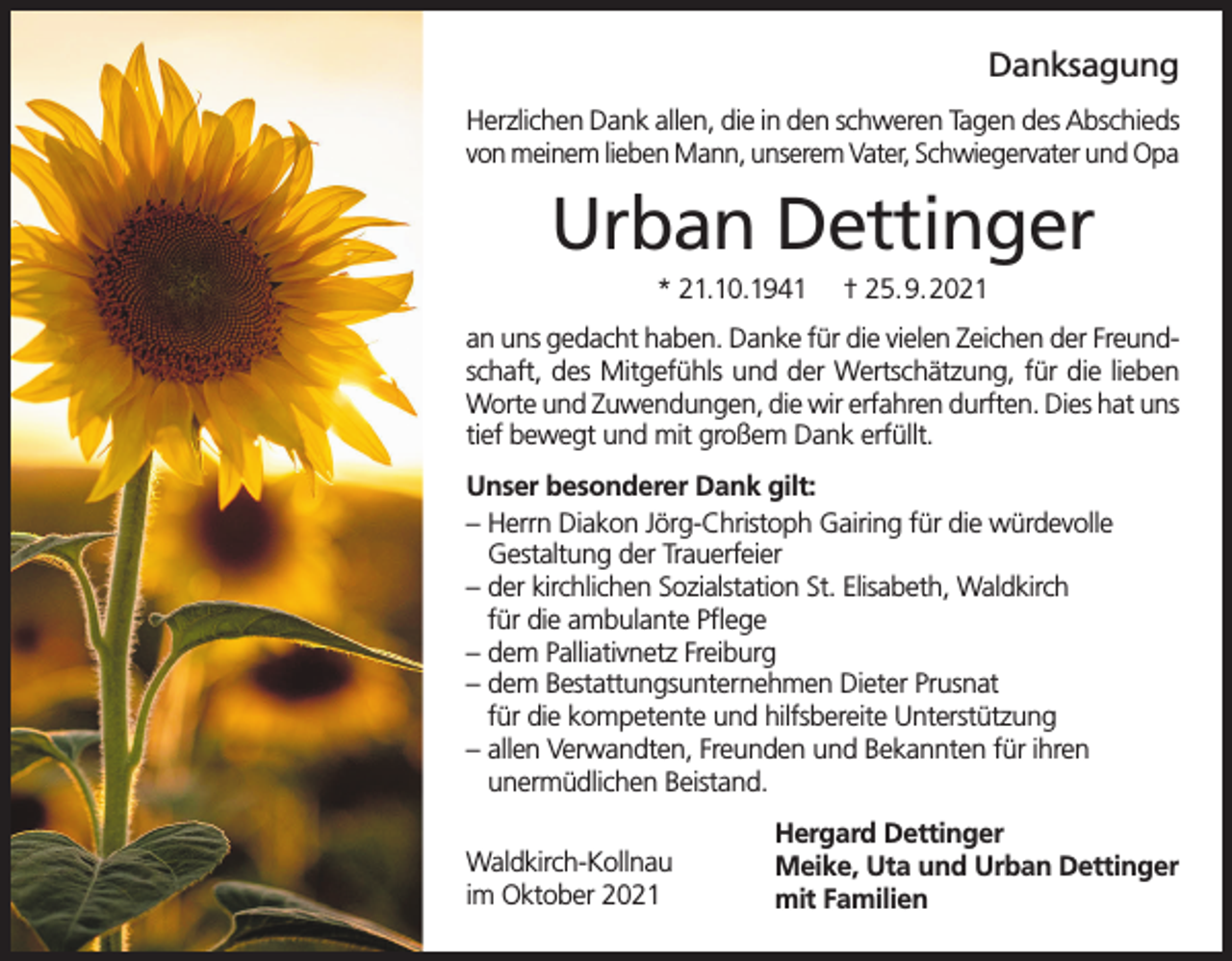<p>Danksagung<br />Herzlichen Dank allen, die in den schweren Tagen des Abschieds<br />von meinem lieben Mann, unserem Vater, Schwiegervater und Opa</p><p>Urban Dettinger<br />* 21.10.1941</p><p>† 25.9.2021</p><p>an uns gedacht haben. Danke für die vielen Zeichen der Freundschaft, des Mitgefühls und der Wertschätzung, für die lieben<br />Worte und Zuwendungen, die wir erfahren durften. Dies hat uns<br />tief bewegt und mit großem Dank erfüllt.<br />Unser besonderer Dank gilt:<br />– Herrn Diakon Jörg-Christoph Gairing für die würdevolle<br />Gestaltung der Trauerfeier<br />– der kirchlichen Sozialstation St. Elisabeth, Waldkirch<br />für die ambulante Pflege<br />– dem Palliativnetz Freiburg<br />– dem Bestattungsunternehmen Dieter Prusnat<br />für die kompetente und hilfsbereite Unterstützung<br />– allen Verwandten, Freunden und Bekannten für ihren<br />unermüdlichen Beistand.<br />Waldkirch-Kollnau<br />im Oktober 2021</p><p>Hergard Dettinger<br />Meike, Uta und Urban Dettinger<br />mit Familien</p>