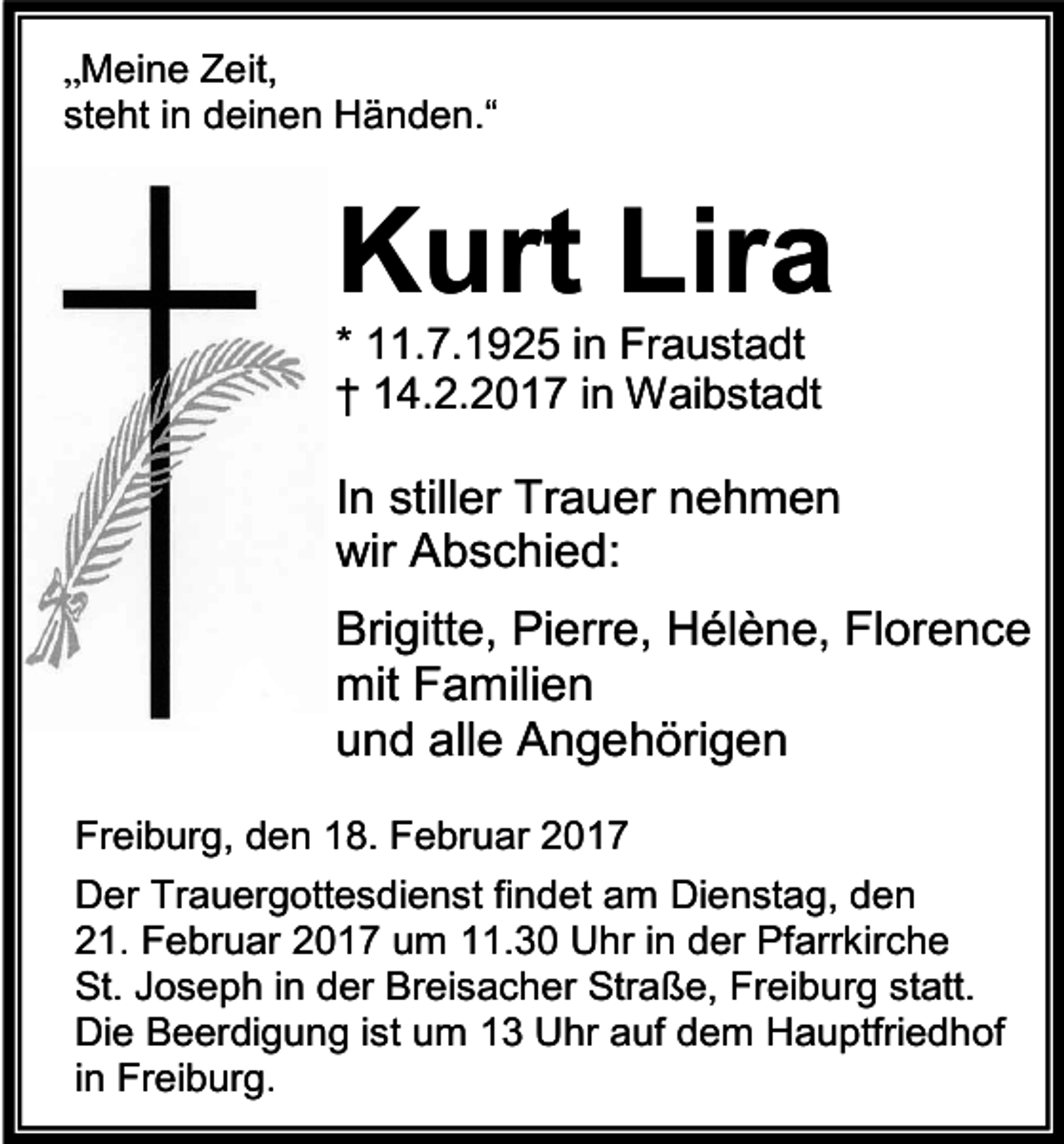 <p>„Meine Zeit,<br />steht in deinen Händen.“</p><p>Kurt Lira<br />* 11.7.1925 in Fraustadt<br />† 14.2.2017 in Waibstadt</p><p>In stiller Trauer nehmen<br />wir Abschied:<br />Brigitte, Pierre, Hélène, Florence<br />mit Familien<br />und alle Angehörigen<br />Freiburg, den 18. Februar 2017<br />Der Trauergottesdienst findet am Dienstag, den<br />21. Februar 2017 um 11.30 Uhr in der Pfarrkirche<br />St. Joseph in der Breisacher Straße, Freiburg statt.<br />Die Beerdigung ist um 13 Uhr auf dem Hauptfriedhof<br />in Freiburg.</p>