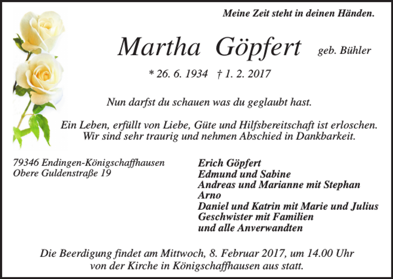 <p>Meine Zeit steht in deinen Händen.</p><p>Martha Göpfert</p><p>geb. Bühler</p><p>* 26. 6. 1934 † 1. 2. 2017<br />Nun darfst du schauen was du geglaubt hast.<br />Ein Leben, erfüllt von Liebe, Güte und Hilfsbereitschaft ist erloschen.<br />Wir sind sehr traurig und nehmen Abschied in Dankbarkeit.<br />79346 Endingen-Königschaffhausen<br />Obere Guldenstraße 19</p><p>Erich Göpfert<br />Edmund und Sabine<br />Andreas und Marianne mit Stephan<br />Arno<br />Daniel und Katrin mit Marie und Julius<br />Geschwister mit Familien<br />und alle Anverwandten</p><p>Die Beerdigung findet am Mittwoch, 8. Februar 2017, um 14.00 Uhr<br />von der Kirche in Königschaffhausen aus statt.</p>