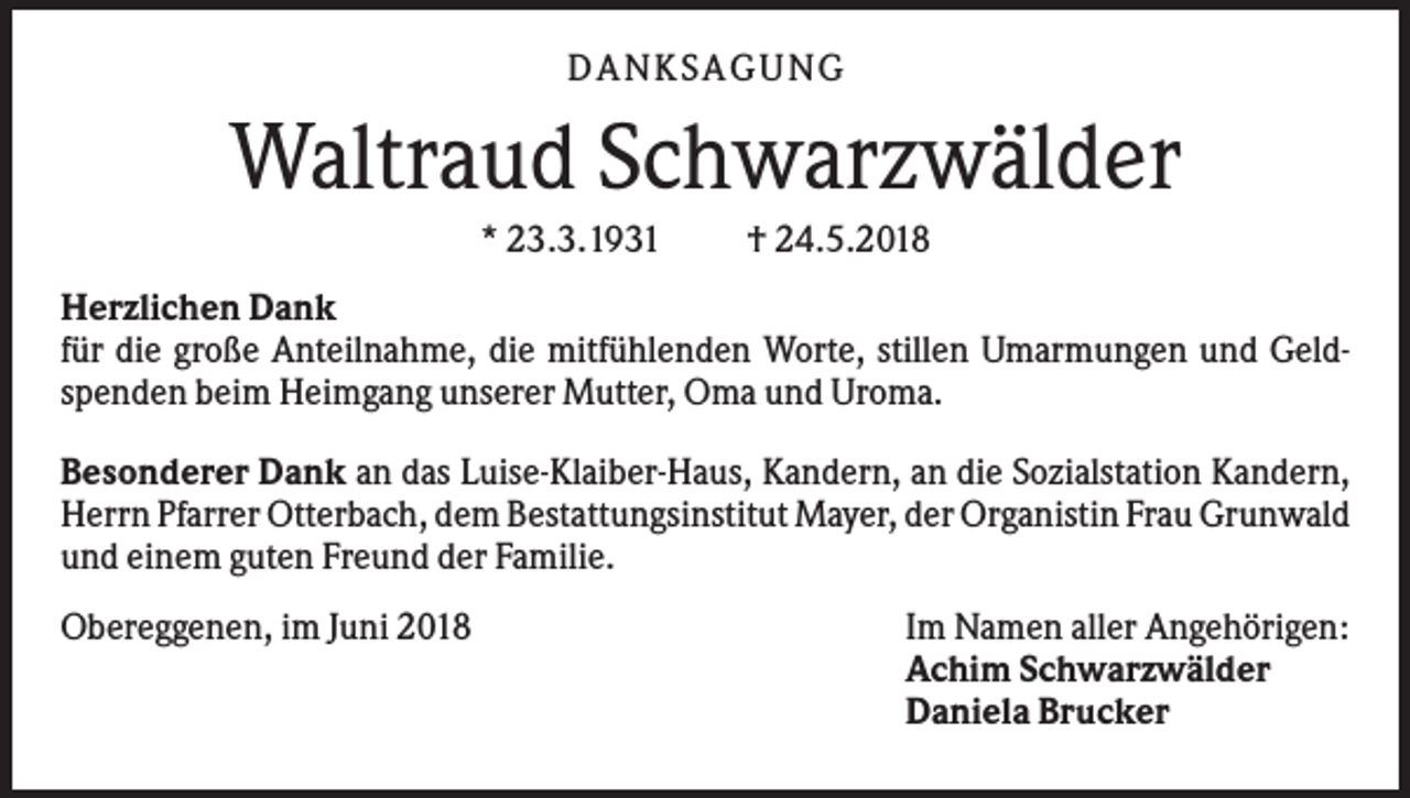 <p>DAN KS AGUN G</p><p>Waltraud Schwarzwälder<br />* 23.3.1931</p><p>† 24.5.2018</p><p>Herzlichen Dank<br />für die große Anteilnahme, die mitfühlenden Worte, stillen Umarmungen und Geldspenden beim Heimgang unserer Mutter, Oma und Uroma.<br />Besonderer Dank an das Luise-Klaiber-Haus, Kandern, an die Sozialstation Kandern,<br />Herrn Pfarrer Otterbach, dem Bestattungsinstitut Mayer, der Organistin Frau Grunwald<br />und einem guten Freund der Familie.<br />Obereggenen, im Juni 2018</p><p>Im Namen aller Angehörigen:<br />Achim Schwarzwälder<br />Daniela Brucker</p>