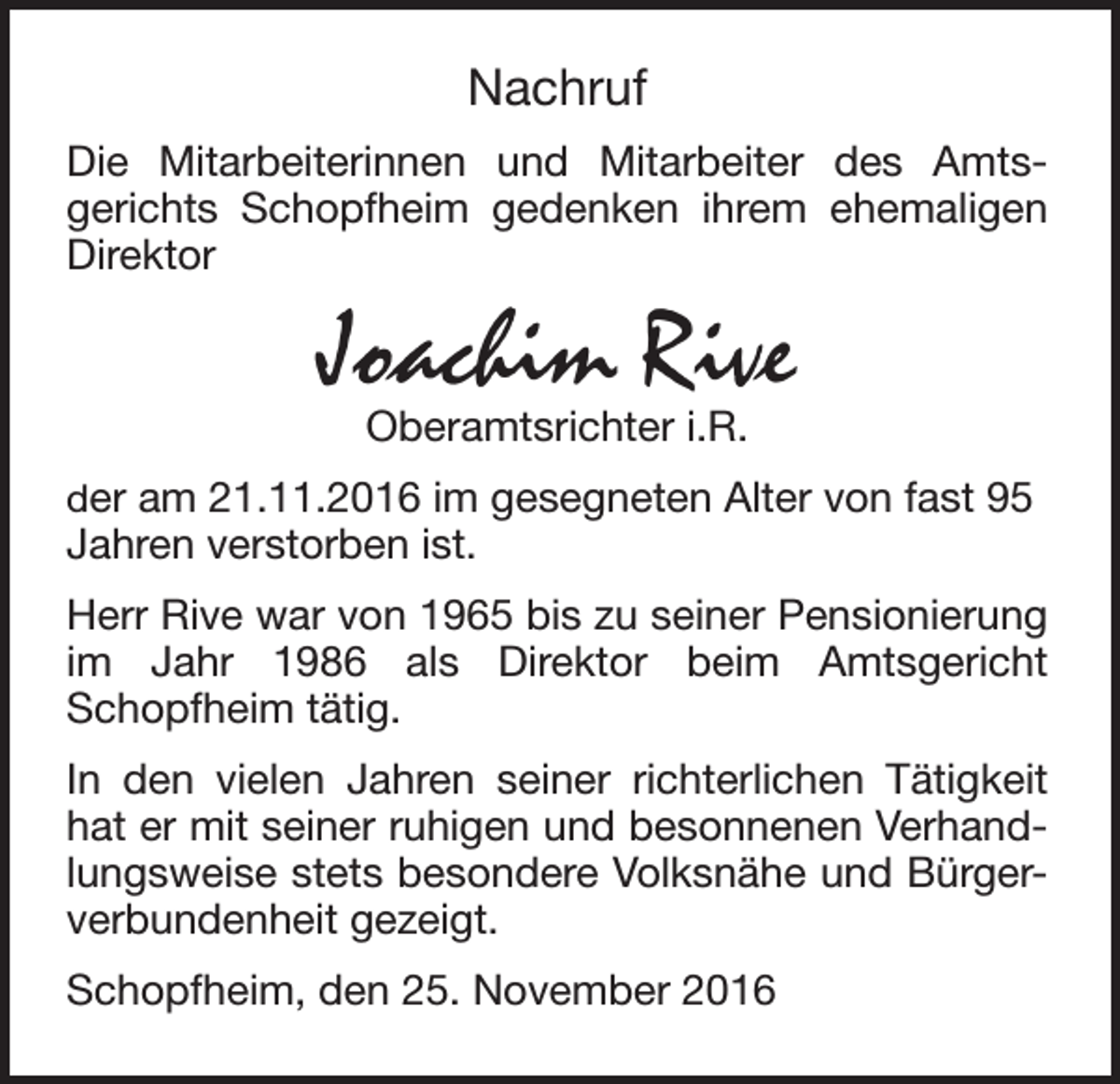 <p>Nachruf<br />Die Mitarbeiterinnen und Mitarbeiter des Amtsgerichts Schopfheim gedenken ihrem ehemaligen<br />Direktor</p><p>Joachim Rive<br />Oberamtsrichter i.R.</p><p>der am 21.11.2016 im gesegneten Alter von fast 95<br />Jahren verstorben ist.</p><p>Herr Rive war von 1965 bis zu seiner Pensionierung<br />im Jahr 1986 als Direktor beim Amtsgericht<br />Schopfheim tätig.<br />In den vielen Jahren seiner richterlichen Tätigkeit<br />hat er mit seiner ruhigen und besonnenen Verhandlungsweise stets besondere Volksnähe und Bürgerverbundenheit gezeigt.<br />Schopfheim, den 25. November 2016</p>