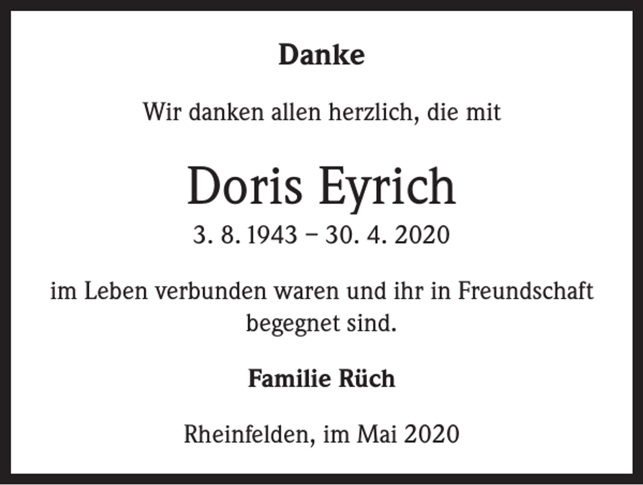 <p>Danke<br />Wir danken allen herzlich, die mit</p><p>Doris Eyrich<br />3. 8. 1943 – 30. 4. 2020<br />im Leben verbunden waren und ihr in Freundschaft<br />begegnet sind.<br />Familie Rüch<br />Rheinfelden, im Mai 2020</p>