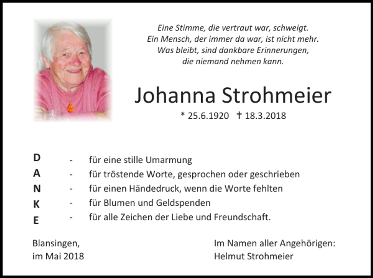 <p>Eine Stimme, die vertraut war, schweigt.<br />Ein Mensch, der immer da war, ist nicht mehr.<br />Was bleibt, sind dankbare Erinnerungen,<br />die niemand nehmen kann.</p><p>Johanna Strohmeier<br />* 25.6.1920  18.3.2018</p><p>D<br />A<br />N<br />K<br />E</p><p>-</p><p>-</p><p>Blansingen,<br />im Mai 2018</p><p>für eine stille Umarmung<br />für tröstende Worte, gesprochen oder geschrieben<br />für einen Händedruck, wenn die Worte fehlten<br />für Blumen und Geldspenden<br />für alle Zeichen der Liebe und Freundschaft.<br />Im Namen aller Angehörigen:<br />Helmut Strohmeier</p>