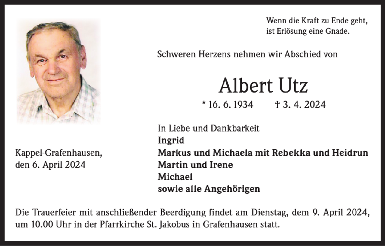 <p>Wenn die Kraft zu Ende geht,<br />ist Erlösung eine Gnade.</p><p>Schweren Herzens nehmen wir Abschied von</p><p>Albert Utz<br />* 16. 6. 1934 † 3. 4. 2024</p><p>In Liebe und Dankbarkeit</p><p>Ingrid<br />Kappel-Grafenhausen,<br />Markus und Michaela mit Rebekka und Heidrun<br />den 6. April 2024 Martin und Irene<br />Michael<br />sowie alle Angehörigen<br />Die Trauerfeier mit anschließender Beerdigung findet am Dienstag, dem 9. April 2024,<br />um 10.00 Uhr in der Pfarrkirche St. Jakobus in Grafenhausen statt.</p>