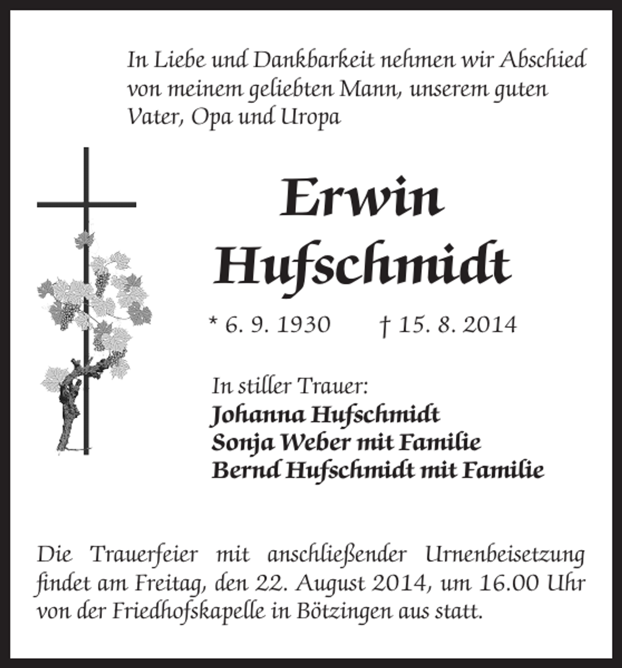 <p>In Liebe und Dankbarkeit nehmen wir Abschied<br />von meinem geliebten Mann, unserem guten<br />Vater, Opa und Uropa</p><p>Erwin<br />Hufschmidt<br />* 6. 9. 1930 † 15. 8. 2014</p><p>In stiller Trauer:<br />Johanna Hufschmidt<br />Sonja Weber mit Familie<br />Bernd Hufschmidt mit Familie</p><p>Die Trauerfeier mit anschließender Urnenbeisetzung<br />findet am Freitag, den 22. August 2014, um 16.00 Uhr<br />von der Friedhofskapelle in Bötzingen aus statt.</p>
