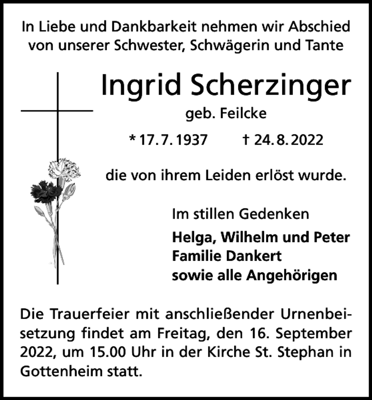 <p>In Liebe und Dankbarkeit nehmen wir Abschied<br />von unserer Schwester, Schwägerin und Tante</p><p>Ingrid Scherzinger<br />geb. Feilcke<br />* 17. 7. 1937 † 24. 8. 2022<br />die von ihrem Leiden erlöst wurde.<br />Im stillen Gedenken<br />Helga, Wilhelm und Peter<br />Familie Dankert<br />sowie alle Angehörigen<br />Die Trauerfeier mit anschließender Urnenbeisetzung findet am Freitag, den 16. September<br />2022, um 15.00 Uhr in der Kirche St. Stephan in<br />Gottenheim statt.</p>