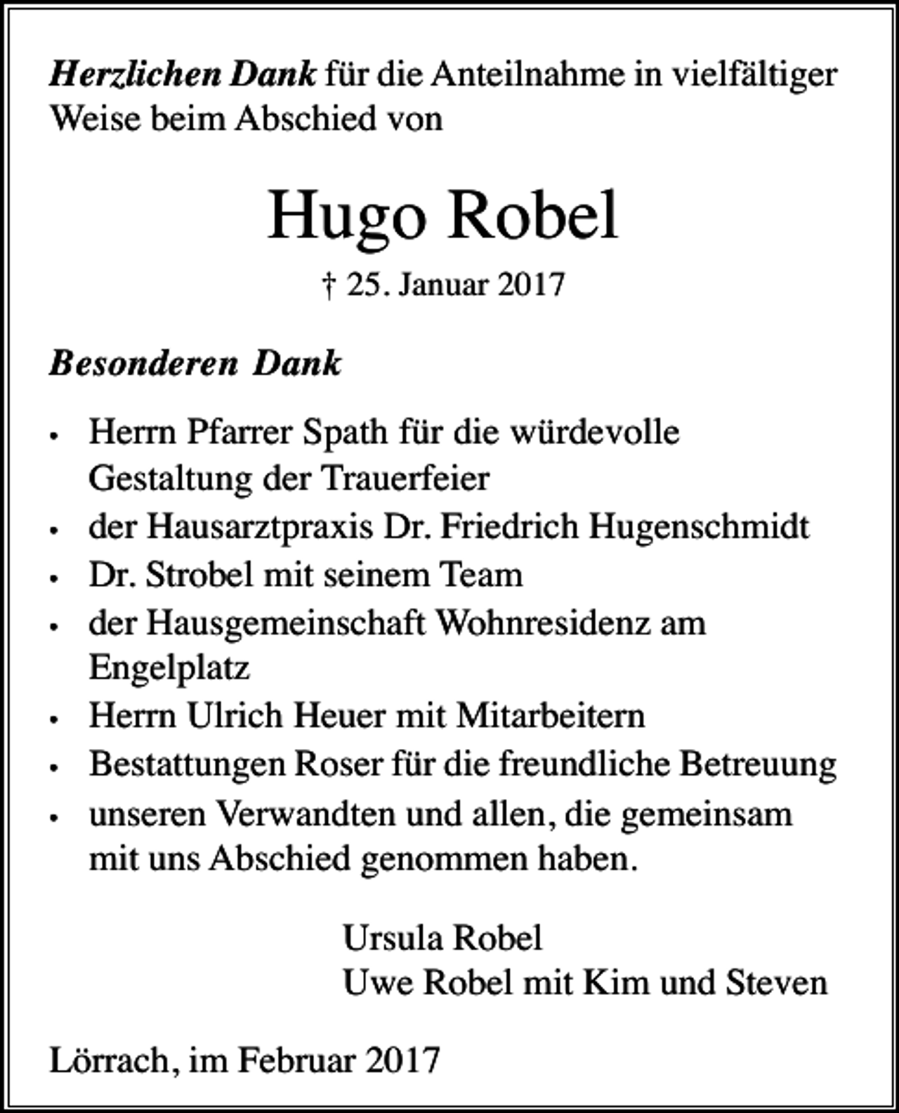 <p>Herzlichen Dank für die Anteilnahme in vielfältiger<br />Weise beim Abschied von</p><p>Hugo Robel<br />† 25. Januar 2017</p><p>Besonderen Dank<br />•</p><p>•<br />•<br />•</p><p>•<br />•<br />•</p><p>Herrn Pfarrer Spath für die würdevolle<br />Gestaltung der Trauerfeier<br />der Hausarztpraxis Dr. Friedrich Hugenschmidt<br />Dr. Strobel mit seinem Team<br />der Hausgemeinschaft Wohnresidenz am<br />Engelplatz<br />Herrn Ulrich Heuer mit Mitarbeitern<br />Bestattungen Roser für die freundliche Betreuung<br />unseren Verwandten und allen, die gemeinsam<br />mit uns Abschied genommen haben.<br />Ursula Robel<br />Uwe Robel mit Kim und Steven</p><p>Lörrach, im Februar 2017</p>