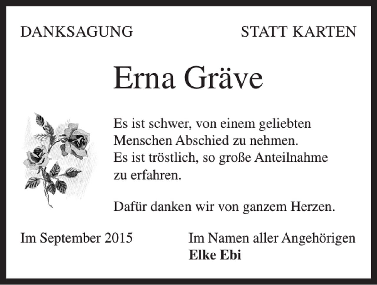 <p>DANKSAGUNG</p><p>STATT KARTEN</p><p>Erna Gräve<br />Es ist schwer, von einem geliebten<br />Menschen Abschied zu nehmen.<br />Es ist tröstlich, so große Anteilnahme<br />zu erfahren.<br />Dafür danken wir von ganzem Herzen.<br />Im September 2015</p><p>Im Namen aller Angehörigen<br />Elke Ebi</p>