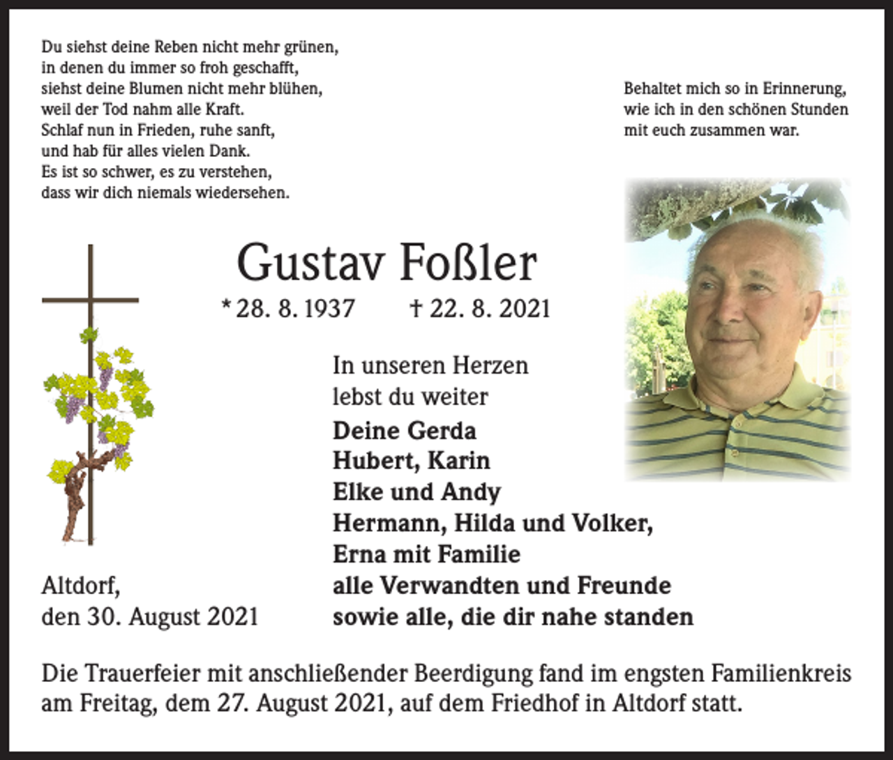 <p>Du siehst deine Reben nicht mehr grünen,<br />in denen du immer so froh geschafft,<br />siehst deine Blumen nicht mehr blühen,<br />weil der Tod nahm alle Kraft.<br />Schlaf nun in Frieden, ruhe sanft,<br />und hab für alles vielen Dank.<br />Es ist so schwer, es zu verstehen,<br />dass wir dich niemals wiedersehen.</p><p>Behaltet mich so in Erinnerung,<br />wie ich in den schönen Stunden<br />mit euch zusammen war.</p><p>Gustav Foßler</p><p>* 28. 8. 1937 † 22. 8. 2021</p><p>Altdorf,<br />den 30. August 2021</p><p>In unseren Herzen<br />lebst du weiter<br />Deine Gerda<br />Hubert, Karin<br />Elke und Andy<br />Hermann, Hilda und Volker,<br />Erna mit Familie<br />alle Verwandten und Freunde<br />sowie alle, die dir nahe standen</p><p>Die Trauerfeier mit anschließender Beerdigung fand im engsten Familienkreis<br />am Freitag, dem 27. August 2021, auf dem Friedhof in Altdorf statt.</p>