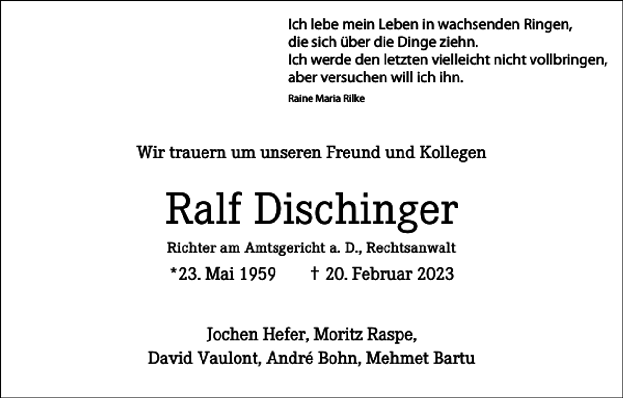 <p>Ich lebe mein Leben in wachsenden Ringen,<br />die sich über die Dinge ziehn.<br />Ich werde den letzten vielleicht nicht vollbringen,<br />aber versuchen will ich ihn.<br />Raine Maria Rilke</p><p>Wir trauern um unseren Freund und Kollegen</p><p>Ralf Dischinger<br />Richter am Amtsgericht a. D., Rechtsanwalt</p><p>*23. Mai 1959</p><p>✝ 20. Februar 2023</p><p>Jochen Hefer, Moritz Raspe,<br />David Vaulont, André Bohn, Mehmet Bartu</p>