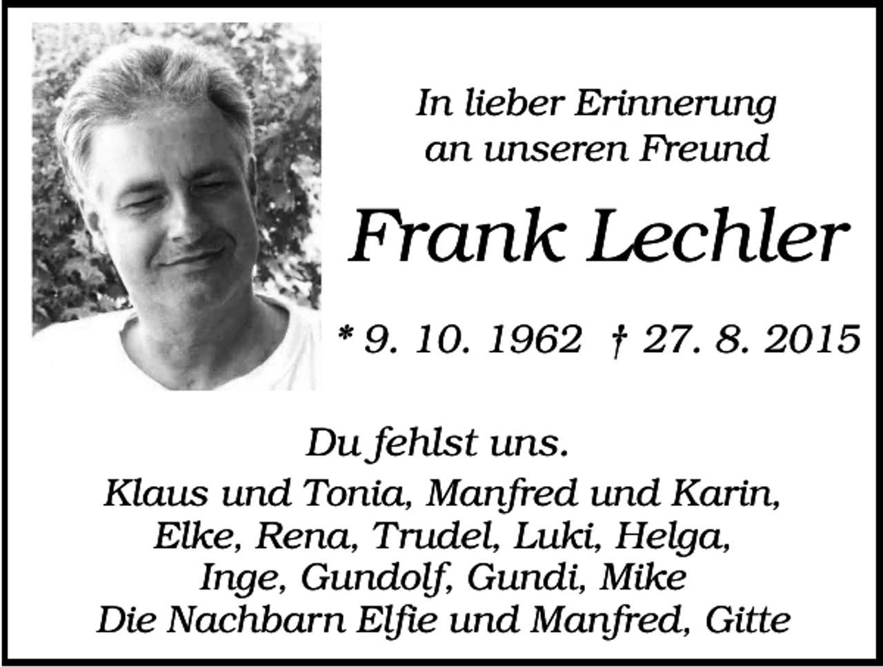 <p>In lieber Erinnerung<br />an unseren Freund</p><p>Frank Lechler<br />* 9. 10. 1962 † 27. 8. 2015<br />Du fehlst uns.<br />Klaus und Tonia, Manfred und Karin,<br />Elke, Rena, Trudel, Luki, Helga,<br />Inge, Gundolf, Gundi, Mike<br />Die Nachbarn Elfie und Manfred, Gitte</p>