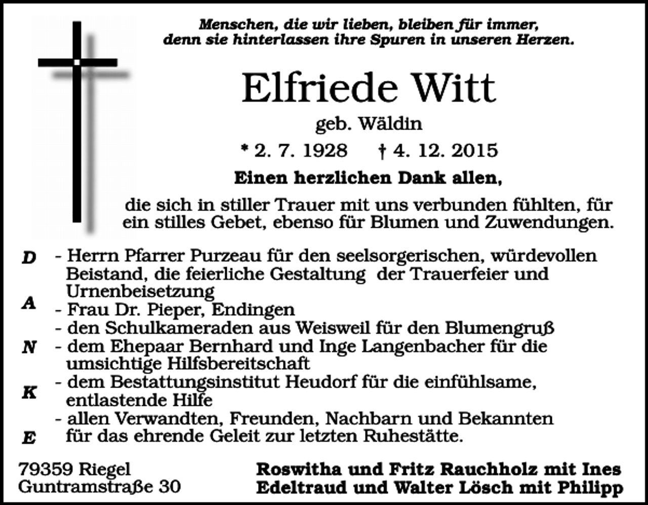 <p>Menschen, die wir lieben, bleiben für immer,<br />denn sie hinterlassen ihre Spuren in unseren Herzen.</p><p>Elfriede Witt<br />geb. Wäldin<br />* 2. 7. 1928<br />† 4. 12. 2015<br />Einen herzlichen Dank allen,<br />die sich in stiller Trauer mit uns verbunden fühlten, für<br />ein stilles Gebet, ebenso für Blumen und Zuwendungen.<br />D<br />A<br />N<br />K<br />E</p><p>- Herrn Pfarrer Purzeau für den seelsorgerischen, würdevollen<br />Beistand, die feierliche Gestaltung der Trauerfeier und<br />Urnenbeisetzung<br />- Frau Dr. Pieper, Endingen<br />- den Schulkameraden aus Weisweil für den Blumengruß<br />- dem Ehepaar Bernhard und Inge Langenbacher für die<br />umsichtige Hilfsbereitschaft<br />- dem Bestattungsinstitut Heudorf für die einfühlsame,<br />entlastende Hilfe<br />- allen Verwandten, Freunden, Nachbarn und Bekannten<br />für das ehrende Geleit zur letzten Ruhestätte.</p><p>79359 Riegel<br />Guntramstraße 30</p><p>Roswitha und Fritz Rauchholz mit Ines<br />Edeltraud und Walter Lösch mit Philipp</p>