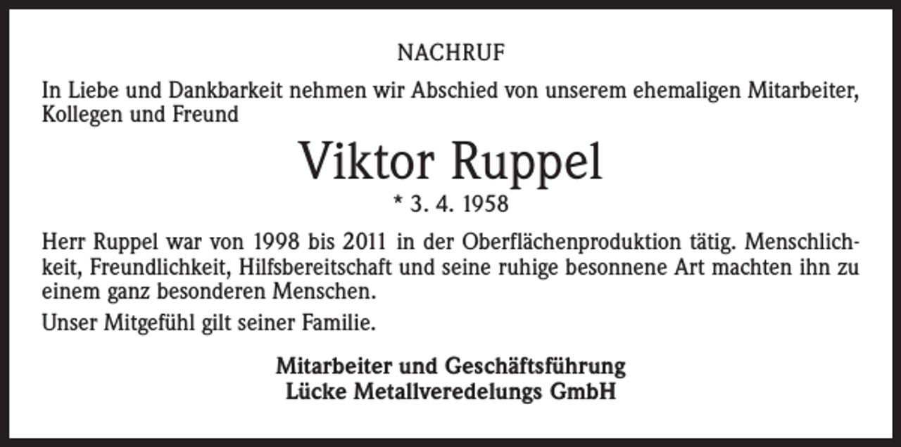 <p>NACHRUF<br />In Liebe und Dankbarkeit nehmen wir Abschied von unserem ehemaligen Mitarbeiter,<br />Kollegen und Freund</p><p>Viktor Ruppel<br />* 3. 4. 1958</p><p>Herr Ruppel war von 1998 bis 2011 in der Oberflächenproduktion tätig. Menschlichkeit, Freundlichkeit, Hilfsbereitschaft und seine ruhige besonnene Art machten ihn zu<br />einem ganz besonderen Menschen.<br />Unser Mitgefühl gilt seiner Familie.<br />Mitarbeiter und Geschäftsführung<br />Lücke Metallveredelungs GmbH</p>