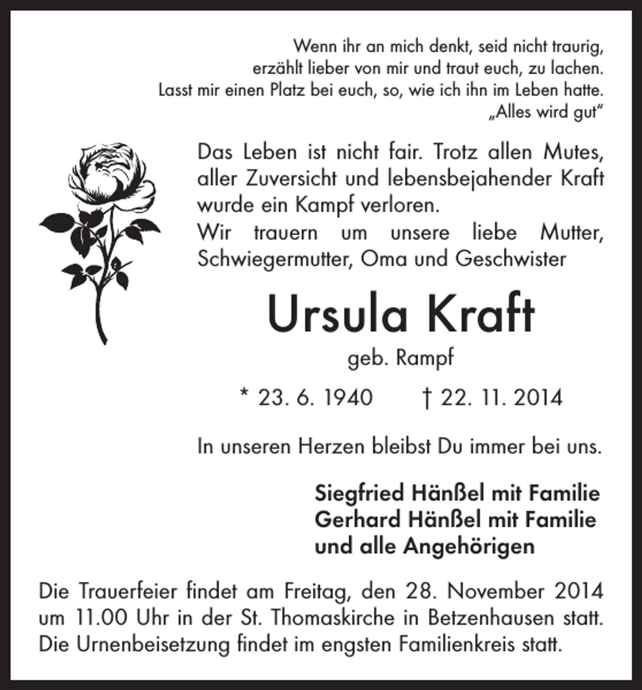 <p>Wenn ihr an mich denkt, seid nicht traurig,<br />erzählt lieber von mir und traut euch, zu lachen.<br />Lasst mir einen Platz bei euch, so, wie ich ihn im Leben hatte.<br />„Alles wird gut“</p><p>Das Leben ist nicht fair. Trotz allen Mutes,<br />aller Zuversicht und lebensbejahender Kraft<br />wurde ein Kampf verloren.<br />Wir trauern um unsere liebe Mutter,<br />­Schwiegermutter, Oma und Geschwister</p><p>Ursula Kraft<br />geb. Rampf</p><p>* 23. 6. 1940 † 22. 11. 2014<br />In unseren Herzen bleibst Du immer bei uns.<br />Siegfried Hänßel mit Familie<br />Gerhard Hänßel mit Familie<br />und alle Angehörigen<br />Die Trauerfeier findet am Freitag, den 28. November 2014<br />um 11.00 Uhr in der St. Thomaskirche in Betzenhausen statt.<br />Die Urnenbeisetzung findet im engsten Familienkreis statt.</p>
